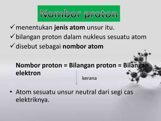 menentukan jenis atom unsur itu.
bilangan proton dalam nukleus sesuatu atom
disebut sebagai nombor atom

  Nombor proton = Bilangan proton = Bilangan
  elektron
                        kerana

• Atom sesuatu unsur neutral dari segi cas
  elektriknya.
 