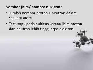 Nombor jisim/ nombor nukleon :
• Jumlah nombor proton + neutron dalam
  sesuatu atom.
• Tertumpu pada nukleus kerana jisim proton
  dan neutron lebih tinggi drpd elektron.
 