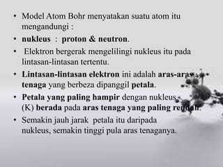 • Model Atom Bohr menyatakan suatu atom itu
  mengandungi :
• nukleus : proton & neutron.
• Elektron bergerak mengelilingi nukleus itu pada
  lintasan-lintasan tertentu.
• Lintasan-lintasan elektron ini adalah aras-aras
  tenaga yang berbeza dipanggil petala.
• Petala yang paling hampir dengan nukleus
  (K) berada pada aras tenaga yang paling rendah.
• Semakin jauh jarak petala itu daripada
  nukleus, semakin tinggi pula aras tenaganya.
 