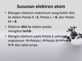 Susunan elektron atom
• Bilangan elektron maksimum yang boleh diisi
  ke dalam Petala K =2, Petala L = 8, dan Petala
  M = 8.
• Elektron diisi ke dalam petala
  mengikut tertib .
• Mengisi elektron pada Petala K sehingga
  maksimum >Petala LPetala MPetala
  N dan seterusnya.
 