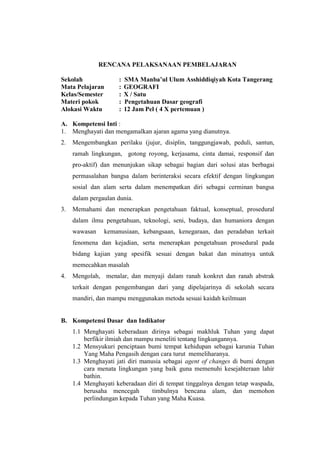 RENCANA PELAKSANAAN PEMBELAJARAN 
Sekolah : SMA Manba’ul Ulum Asshiddiqiyah Kota Tangerang 
Mata Pelajaran : GEOGRAFI 
Kelas/Semester : X / Satu 
Materi pokok : Pengetahuan Dasar geografi 
Alokasi Waktu : 12 Jam Pel ( 4 X pertemuan ) 
A. Kompetensi Inti : 
1. Menghayati dan mengamalkan ajaran agama yang dianutnya. 
2. Mengembangkan perilaku (jujur, disiplin, tanggungjawab, peduli, santun, ramah lingkungan, gotong royong, kerjasama, cinta damai, responsif dan pro-aktif) dan menunjukan sikap sebagai bagian dari solusi atas berbagai permasalahan bangsa dalam berinteraksi secara efektif dengan lingkungan sosial dan alam serta dalam menempatkan diri sebagai cerminan bangsa dalam pergaulan dunia. 
3. Memahami dan menerapkan pengetahuan faktual, konseptual, prosedural dalam ilmu pengetahuan, teknologi, seni, budaya, dan humaniora dengan wawasan kemanusiaan, kebangsaan, kenegaraan, dan peradaban terkait fenomena dan kejadian, serta menerapkan pengetahuan prosedural pada bidang kajian yang spesifik sesuai dengan bakat dan minatnya untuk memecahkan masalah 
4. Mengolah, menalar, dan menyaji dalam ranah konkret dan ranah abstrak terkait dengan pengembangan dari yang dipelajarinya di sekolah secara mandiri, dan mampu menggunakan metoda sesuai kaidah keilmuan 
B. Kompetensi Dasar dan Indikator 
1.1 Menghayati keberadaan dirinya sebagai makhluk Tuhan yang dapat berfikir ilmiah dan mampu meneliti tentang lingkungannya. 
1.2 Mensyukuri penciptaan bumi tempat kehidupan sebagai karunia Tuhan Yang Maha Pengasih dengan cara turut memeliharanya. 
1.3 Menghayati jati diri manusia sebagai agent of changes di bumi dengan cara menata lingkungan yang baik guna memenuhi kesejahteraan lahir bathin. 
1.4 Menghayati keberadaan diri di tempat tinggalnya dengan tetap waspada, berusaha mencegah timbulnya bencana alam, dan memohon perlindungan kepada Tuhan yang Maha Kuasa.  