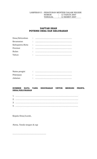 LAMPIRAN II : PERATURAN MENTERI DALAM NEGERI
                                          NOMOR      : 12 TAHUN 2007
                                          TANGGAL    : 12 MARET 2007




                                   DAFTAR ISIAN
                           POTENSI DESA DAN KELURAHAN


Desa/Kelurahan                  :    ............................................................
Kecamatan                       :    ............................................................
Kabupaten/Kota                  :    ............................................................
Provinsi                        :    ............................................................
Bulan                           :    ............................................................
Tahun                           :    ............................................................




Nama pengisi                    :    ............................................................
Pekerjaan                       :    ............................................................
Jabatan                         :    ............................................................




SUMBER DATA YANG                              DIGUNAKAN               UNTUK           MENGISI           PROFIL
DESA/KELURAHAN

1. .......................................................................................................
2. .......................................................................................................
3. .......................................................................................................
4. .......................................................................................................




Kepala Desa/Lurah,



Nama, Tanda tangan & cap



.......................................................
 