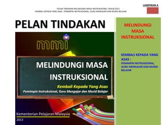 PELAN TINDAKAN MELINDUNGI MASA INSTRUKSIONAL TAHUN 2013
KEMBALI KEPADA YANG ASAS : PEMIMPIN INSTRUKSIONAL, GURU MENGAJAR DAN MURID BELAJAR
1
LAMPIRAN A
PPEELLAANN TTIINNDDAAKKAANN MELINDUNGI
MASA
INSTRUKSIONAL
KEMBALI KEPADA YANG
ASAS :
PEMIMPIN INSTRUKSIONAL,
GURU MENGAJAR DAN MURID
BELAJAR
MMMEEELLLIIINNNDDDUUUNNNGGGIII MMMAAASSSAAA
IIINNNSSSTTTRRRUUUKKKSSSIIIOOONNNAAALLL
KKKeeemmmbbbaaallliii KKKeeepppaaadddaaa YYYaaannnggg AAAsssaaasss
PPPeeemmmiiimmmpppiiinnn IIInnnssstttrrruuukkksssiiiooonnnaaalll,,, GGGuuurrruuu MMMeeennngggaaajjjaaarrr dddaaannn MMMuuurrriiiddd BBBeeelllaaajjjaaarrr
Kementerian Pelajaran Malaysia
2013
 