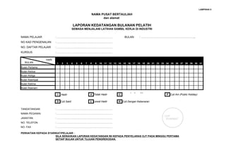 LAMPIRAN H

                                                       NAMA PUSAT BERTAULIAH
                                                             dan alamat

                                          LAPORAN KEDATANGAN BULANAN PELATIH
                                      SEMASA MENJALANI LATIHAN SAMBIL KERJA DI INDUSTRI

NAMA PELAJAR                                        BULAN : …………………………………………………..
                       : ……………………………………………………………………………………………….
NO KAD PENGENALAN      : ……………………………………………………………………………………………….

NO. DAFTAR PELAJAR     : ……………………………………………………………………………………………….
KURSUS                 : ………………………………………………………………………………………………

                HARI
   BULAN               1   2   3      4    5   6   7   8   9   10 11 12 13 14 15 16 17 18 19 20 21 22 23 24 25 26 27 28 29 30 31
Bulan Pertama
Bulan Kedua
Bulan Ketiga
Bulan Keempat
Bulan Kelima
Bulan Keenam
                                                                               Cuti Hujung Minggu
                       I   Hadir                       0 Tiidak Hadir      C                             P Cuti Am (Public Holiday)

                       S Cuti Sakit                    L Lewat Hadir       K Cuti Dengan Kebenaran


TANDATANGAN            : ……………………………………………………………………………………………….
NAMA PEGAWAI           : ……………………………………………………………………………………………….
                                                                                                        COP
JAWATAN                : ……………………………………………………………………………………………….                                           SYARIKAT
NO. TELEFON            : ……………………………………………………………………………………………….
NO. FAX                : ……………………………………………………………………………………………….

PERHATIAN KEPADA SYARIKAT/PELAJAR :
                      SILA SERAHKAN LAPORAN KEDATANGAN INI KEPADA PENYELARAS OJT PADA MINGGU PERTAMA
                      SETIAP BULAN UNTUK TUJUAN PENGREKODAN.
 