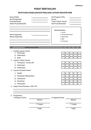LAMPIRAN Q

                                    PUSAT BERTAULIAH
             KEPUTUSAN KESELURUHAN PENILAIAN LATIHAN INDUSTRI DKM

Nama Pelatih                     : __________________   Kod Program (JPK)             : _____________
No.K/Pengenalan                  : __________________   Kursus                        : _____________
Pusat Bertauliah                 : __________________   Tarikh Latihan Industri       : _____________
Alamat Pusat Bertauliah                                 Kod Pusat Bertauliah          : _____________



                                                            Nota Permarkahan :
                                                                     1. Lemah
Nama Organisasi                  : __________________                2. Kurang Memuaskan
Alamat Organisasi                                                    3. Memuaskan
                                                                     4. Baik
                                                                     5. Cemerlang




 No                    Perkara yang dinilai                              1        2     3    4    5

 1. Portfolio Latihan Industri
     i) Kandungan
      ii) Kekemasan
      ii) Bukti
 2. Laporan Latihan Industri
       i)   Pematuhan Format JPK
      ii) Kandungan
      iii) Kekemasan
 3. Laporan Penyelia Industri
       i)   Disiplin
      ii) Keupayaan Menganalisa
      iii) Kepimpinan
      iv) Kemahiran
      v) Penampilan
 4. Ulasan Panel Penilaian / PPD / PP




 5. Pengesahan
    i) Pengerusi Panel:                                 ii) Pegawai Penilai:
                                         (Nama)                                         (Nama)

                                       T.Tangan                                        T.Tangan

                                         Tarikh                                         Tarikh
 