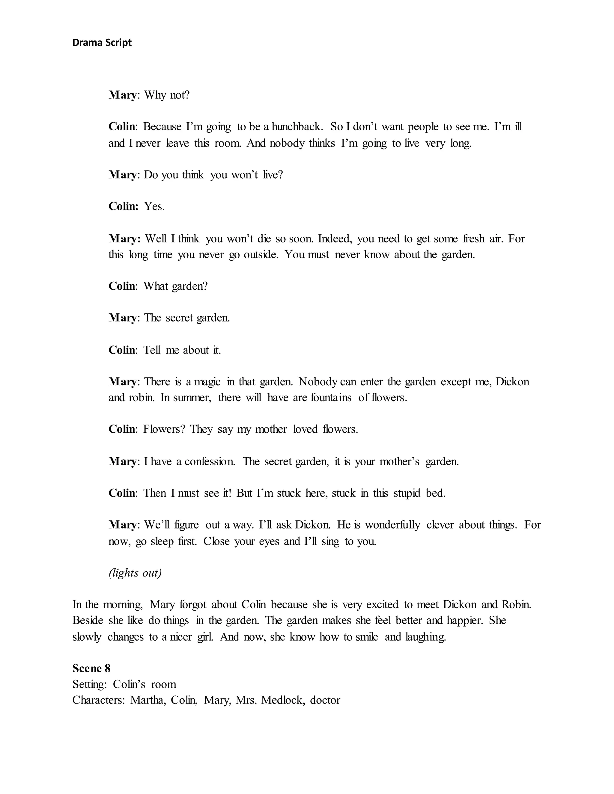 Drama Script
Mary: Why not?
Colin: Because I’m going to be a hunchback. So I don’t want people to see me. I’m ill
and I never leave this room. And nobody thinks I’m going to live very long.
Mary: Do you think you won’t live?
Colin: Yes.
Mary: Well I think you won’t die so soon. Indeed, you need to get some fresh air. For
this long time you never go outside. You must never know about the garden.
Colin: What garden?
Mary: The secret garden.
Colin: Tell me about it.
Mary: There is a magic in that garden. Nobody can enter the garden except me, Dickon
and robin. In summer, there will have are fountains of flowers.
Colin: Flowers? They say my mother loved flowers.
Mary: I have a confession. The secret garden, it is your mother’s garden.
Colin: Then I must see it! But I’m stuck here, stuck in this stupid bed.
Mary: We’ll figure out a way. I’ll ask Dickon. He is wonderfully clever about things. For
now, go sleep first. Close your eyes and I’ll sing to you.
(lights out)
In the morning, Mary forgot about Colin because she is very excited to meet Dickon and Robin.
Beside she like do things in the garden. The garden makes she feel better and happier. She
slowly changes to a nicer girl. And now, she know how to smile and laughing.
Scene 8
Setting: Colin’s room
Characters: Martha, Colin, Mary, Mrs. Medlock, doctor
 