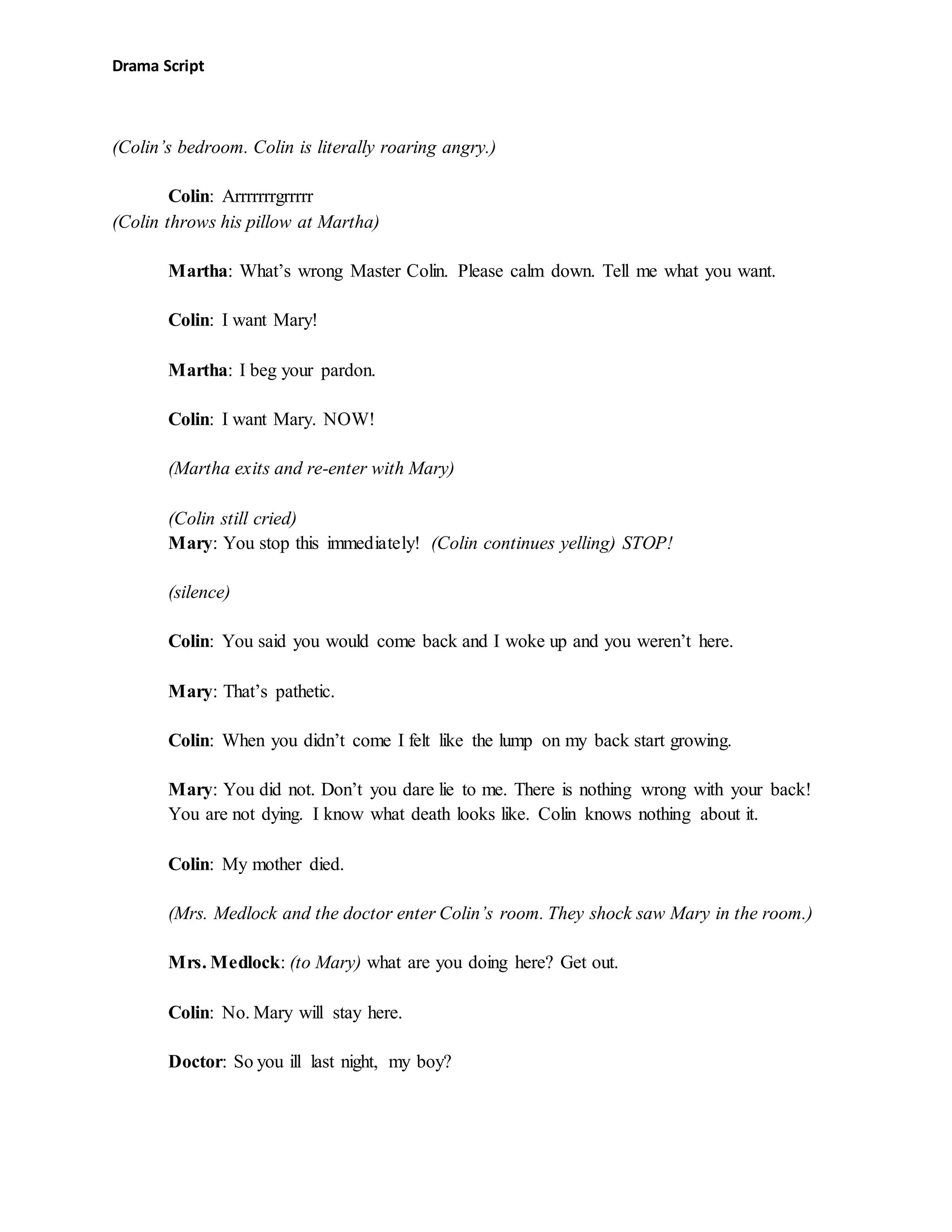 Drama Script
(Colin’s bedroom. Colin is literally roaring angry.)
Colin: Arrrrrrrgrrrrr
(Colin throws his pillow at Martha)
Martha: What’s wrong Master Colin. Please calm down. Tell me what you want.
Colin: I want Mary!
Martha: I beg your pardon.
Colin: I want Mary. NOW!
(Martha exits and re-enter with Mary)
(Colin still cried)
Mary: You stop this immediately! (Colin continues yelling) STOP!
(silence)
Colin: You said you would come back and I woke up and you weren’t here.
Mary: That’s pathetic.
Colin: When you didn’t come I felt like the lump on my back start growing.
Mary: You did not. Don’t you dare lie to me. There is nothing wrong with your back!
You are not dying. I know what death looks like. Colin knows nothing about it.
Colin: My mother died.
(Mrs. Medlock and the doctor enter Colin’s room. They shock saw Mary in the room.)
Mrs. Medlock: (to Mary) what are you doing here? Get out.
Colin: No. Mary will stay here.
Doctor: So you ill last night, my boy?
 