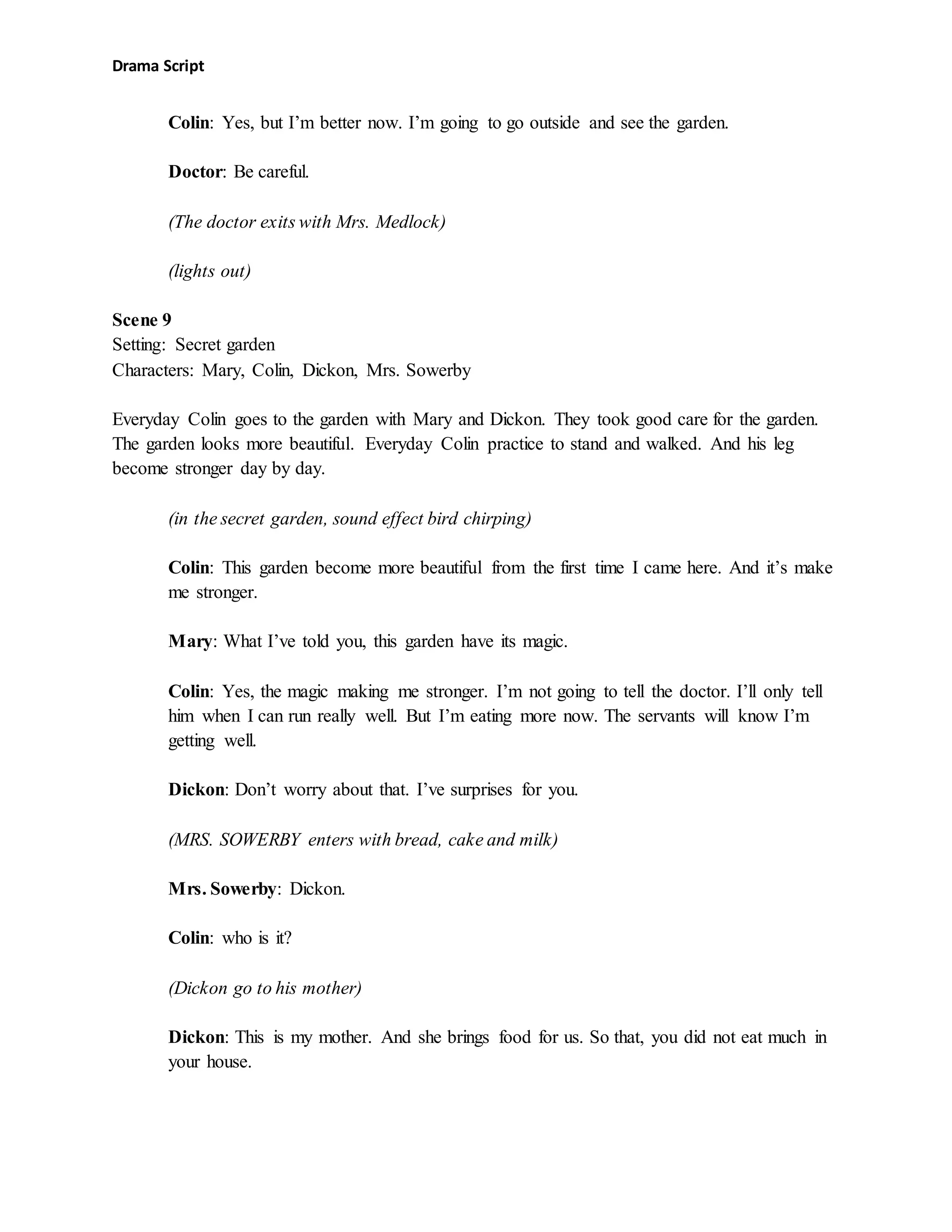 Drama Script
Colin: Yes, but I’m better now. I’m going to go outside and see the garden.
Doctor: Be careful.
(The doctor exits with Mrs. Medlock)
(lights out)
Scene 9
Setting: Secret garden
Characters: Mary, Colin, Dickon, Mrs. Sowerby
Everyday Colin goes to the garden with Mary and Dickon. They took good care for the garden.
The garden looks more beautiful. Everyday Colin practice to stand and walked. And his leg
become stronger day by day.
(in the secret garden, sound effect bird chirping)
Colin: This garden become more beautiful from the first time I came here. And it’s make
me stronger.
Mary: What I’ve told you, this garden have its magic.
Colin: Yes, the magic making me stronger. I’m not going to tell the doctor. I’ll only tell
him when I can run really well. But I’m eating more now. The servants will know I’m
getting well.
Dickon: Don’t worry about that. I’ve surprises for you.
(MRS. SOWERBY enters with bread, cake and milk)
Mrs. Sowerby: Dickon.
Colin: who is it?
(Dickon go to his mother)
Dickon: This is my mother. And she brings food for us. So that, you did not eat much in
your house.
 