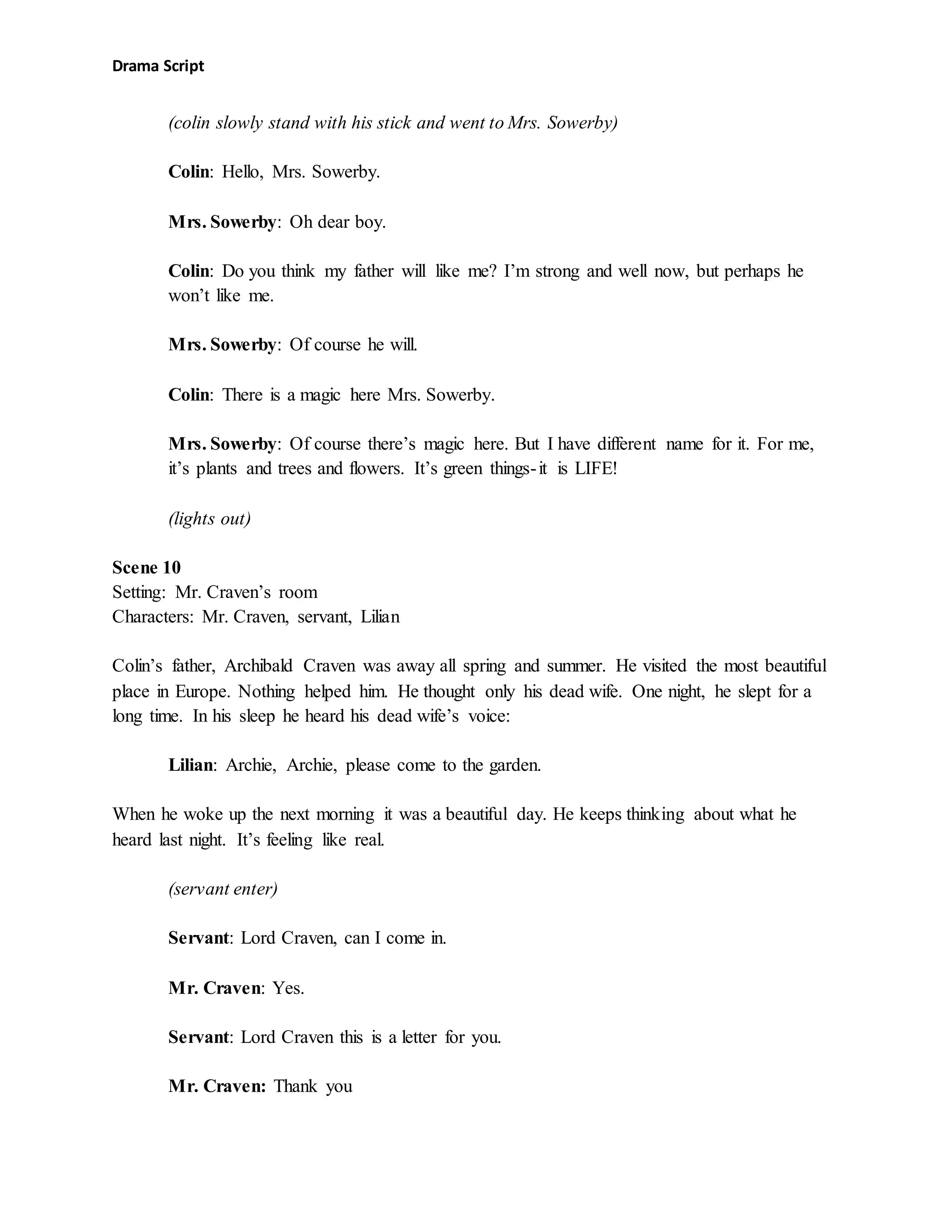 Drama Script
(colin slowly stand with his stick and went to Mrs. Sowerby)
Colin: Hello, Mrs. Sowerby.
Mrs. Sowerby: Oh dear boy.
Colin: Do you think my father will like me? I’m strong and well now, but perhaps he
won’t like me.
Mrs. Sowerby: Of course he will.
Colin: There is a magic here Mrs. Sowerby.
Mrs. Sowerby: Of course there’s magic here. But I have different name for it. For me,
it’s plants and trees and flowers. It’s green things-it is LIFE!
(lights out)
Scene 10
Setting: Mr. Craven’s room
Characters: Mr. Craven, servant, Lilian
Colin’s father, Archibald Craven was away all spring and summer. He visited the most beautiful
place in Europe. Nothing helped him. He thought only his dead wife. One night, he slept for a
long time. In his sleep he heard his dead wife’s voice:
Lilian: Archie, Archie, please come to the garden.
When he woke up the next morning it was a beautiful day. He keeps thinking about what he
heard last night. It’s feeling like real.
(servant enter)
Servant: Lord Craven, can I come in.
Mr. Craven: Yes.
Servant: Lord Craven this is a letter for you.
Mr. Craven: Thank you
 