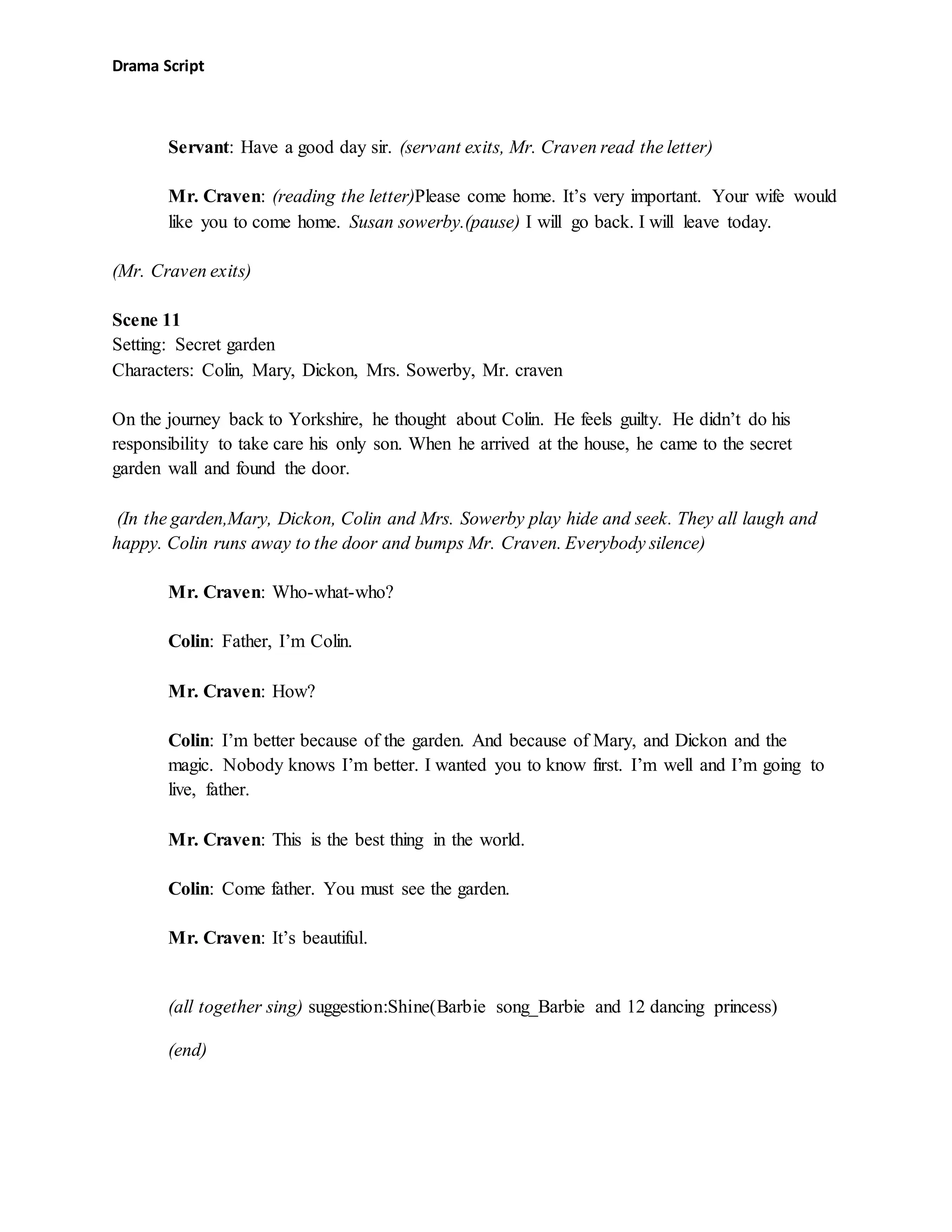 Drama Script
Servant: Have a good day sir. (servant exits, Mr. Craven read the letter)
Mr. Craven: (reading the letter)Please come home. It’s very important. Your wife would
like you to come home. Susan sowerby.(pause) I will go back. I will leave today.
(Mr. Craven exits)
Scene 11
Setting: Secret garden
Characters: Colin, Mary, Dickon, Mrs. Sowerby, Mr. craven
On the journey back to Yorkshire, he thought about Colin. He feels guilty. He didn’t do his
responsibility to take care his only son. When he arrived at the house, he came to the secret
garden wall and found the door.
(In the garden,Mary, Dickon, Colin and Mrs. Sowerby play hide and seek. They all laugh and
happy. Colin runs away to the door and bumps Mr. Craven. Everybody silence)
Mr. Craven: Who-what-who?
Colin: Father, I’m Colin.
Mr. Craven: How?
Colin: I’m better because of the garden. And because of Mary, and Dickon and the
magic. Nobody knows I’m better. I wanted you to know first. I’m well and I’m going to
live, father.
Mr. Craven: This is the best thing in the world.
Colin: Come father. You must see the garden.
Mr. Craven: It’s beautiful.
(all together sing) suggestion:Shine(Barbie song_Barbie and 12 dancing princess)
(end)
 
