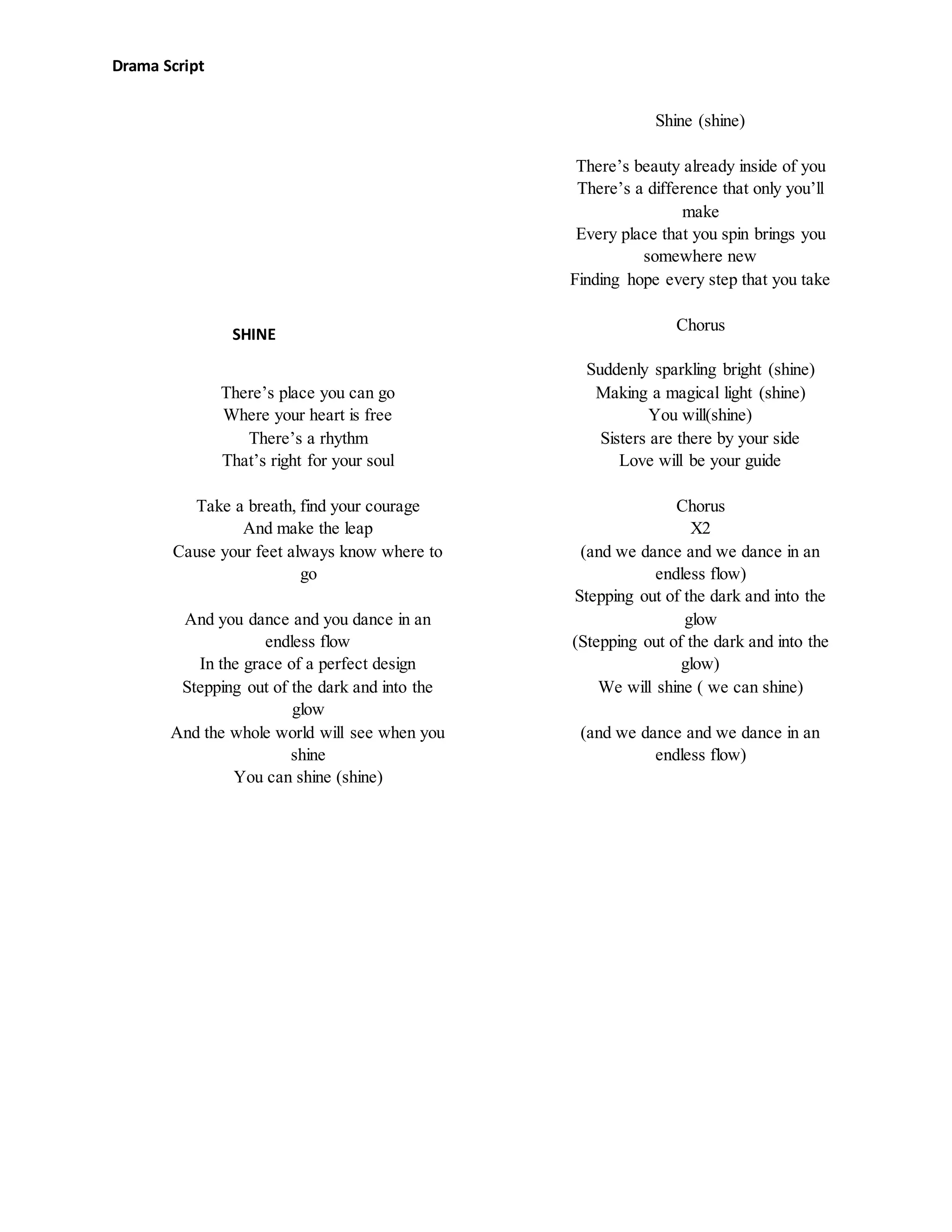 Drama Script
There’s place you can go
Where your heart is free
There’s a rhythm
That’s right for your soul
Take a breath, find your courage
And make the leap
Cause your feet always know where to
go
And you dance and you dance in an
endless flow
In the grace of a perfect design
Stepping out of the dark and into the
glow
And the whole world will see when you
shine
You can shine (shine)
Shine (shine)
There’s beauty already inside of you
There’s a difference that only you’ll
make
Every place that you spin brings you
somewhere new
Finding hope every step that you take
Chorus
Suddenly sparkling bright (shine)
Making a magical light (shine)
You will(shine)
Sisters are there by your side
Love will be your guide
Chorus
X2
(and we dance and we dance in an
endless flow)
Stepping out of the dark and into the
glow
(Stepping out of the dark and into the
glow)
We will shine ( we can shine)
(and we dance and we dance in an
endless flow)
SHINE
 