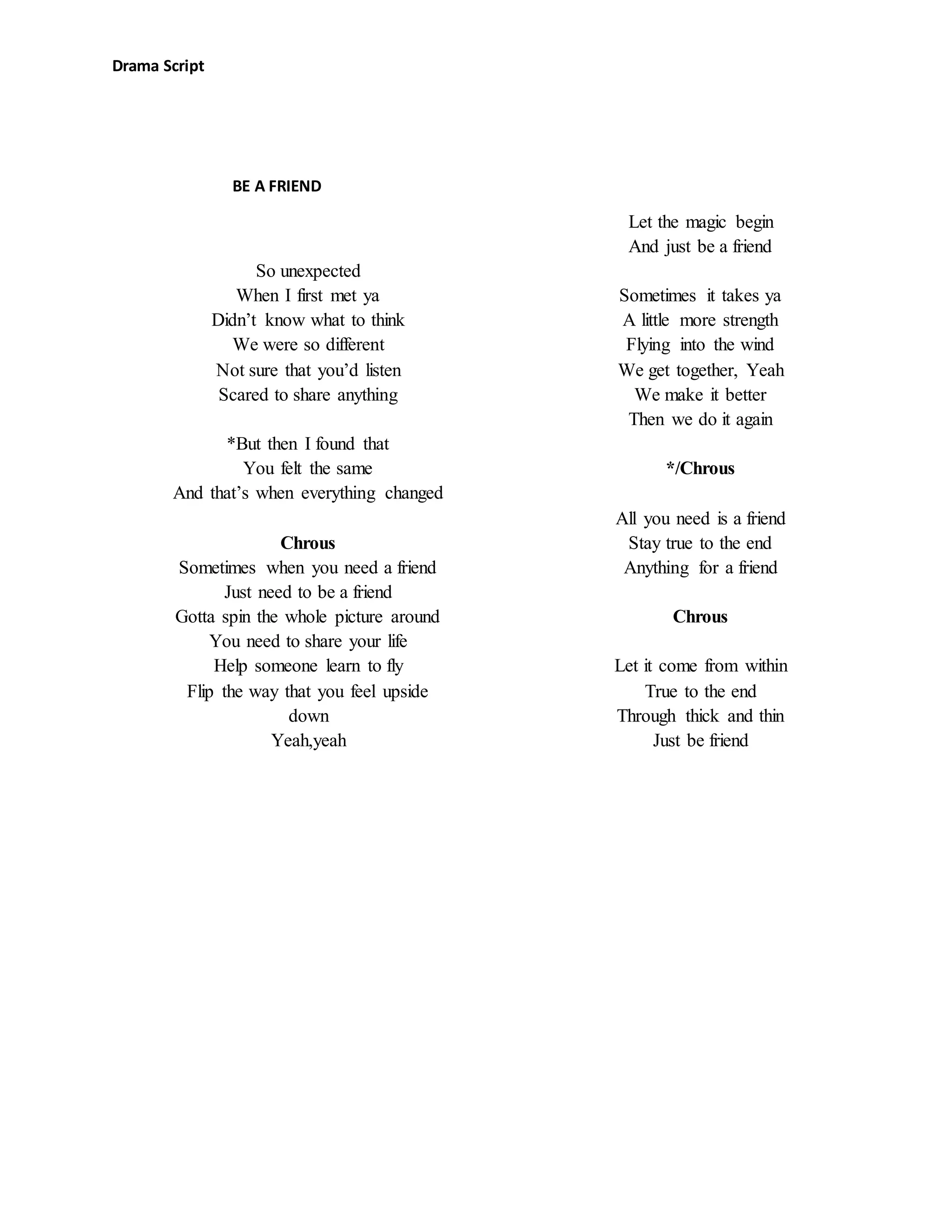 Drama Script
So unexpected
When I first met ya
Didn’t know what to think
We were so different
Not sure that you’d listen
Scared to share anything
*But then I found that
You felt the same
And that’s when everything changed
Chrous
Sometimes when you need a friend
Just need to be a friend
Gotta spin the whole picture around
You need to share your life
Help someone learn to fly
Flip the way that you feel upside
down
Yeah,yeah
Let the magic begin
And just be a friend
Sometimes it takes ya
A little more strength
Flying into the wind
We get together, Yeah
We make it better
Then we do it again
*/Chrous
All you need is a friend
Stay true to the end
Anything for a friend
Chrous
Let it come from within
True to the end
Through thick and thin
Just be friend
BE A FRIEND
 