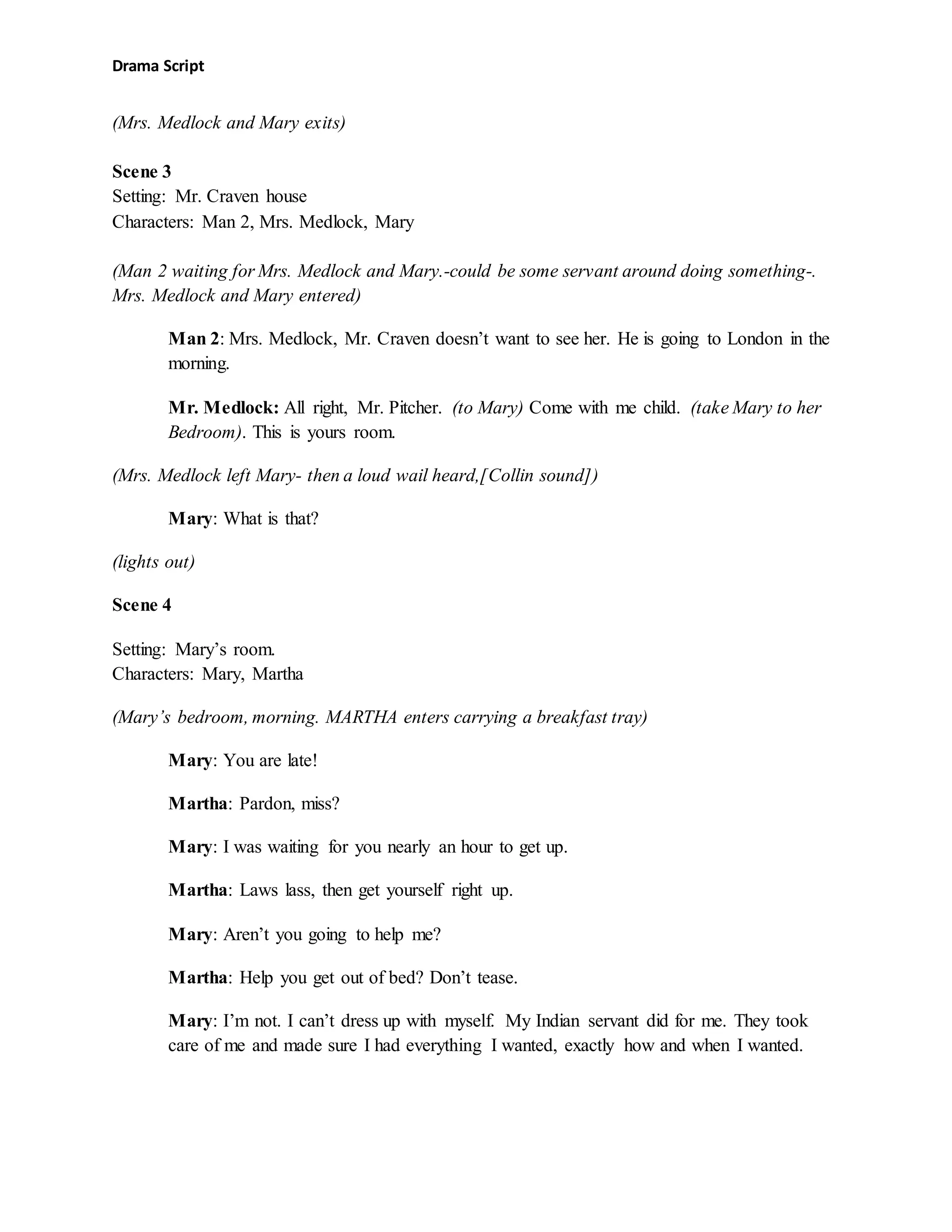Drama Script
(Mrs. Medlock and Mary exits)
Scene 3
Setting: Mr. Craven house
Characters: Man 2, Mrs. Medlock, Mary
(Man 2 waiting for Mrs. Medlock and Mary.-could be some servant around doing something-.
Mrs. Medlock and Mary entered)
Man 2: Mrs. Medlock, Mr. Craven doesn’t want to see her. He is going to London in the
morning.
Mr. Medlock: All right, Mr. Pitcher. (to Mary) Come with me child. (take Mary to her
Bedroom). This is yours room.
(Mrs. Medlock left Mary- then a loud wail heard,[Collin sound])
Mary: What is that?
(lights out)
Scene 4
Setting: Mary’s room.
Characters: Mary, Martha
(Mary’s bedroom, morning. MARTHA enters carrying a breakfast tray)
Mary: You are late!
Martha: Pardon, miss?
Mary: I was waiting for you nearly an hour to get up.
Martha: Laws lass, then get yourself right up.
Mary: Aren’t you going to help me?
Martha: Help you get out of bed? Don’t tease.
Mary: I’m not. I can’t dress up with myself. My Indian servant did for me. They took
care of me and made sure I had everything I wanted, exactly how and when I wanted.
 