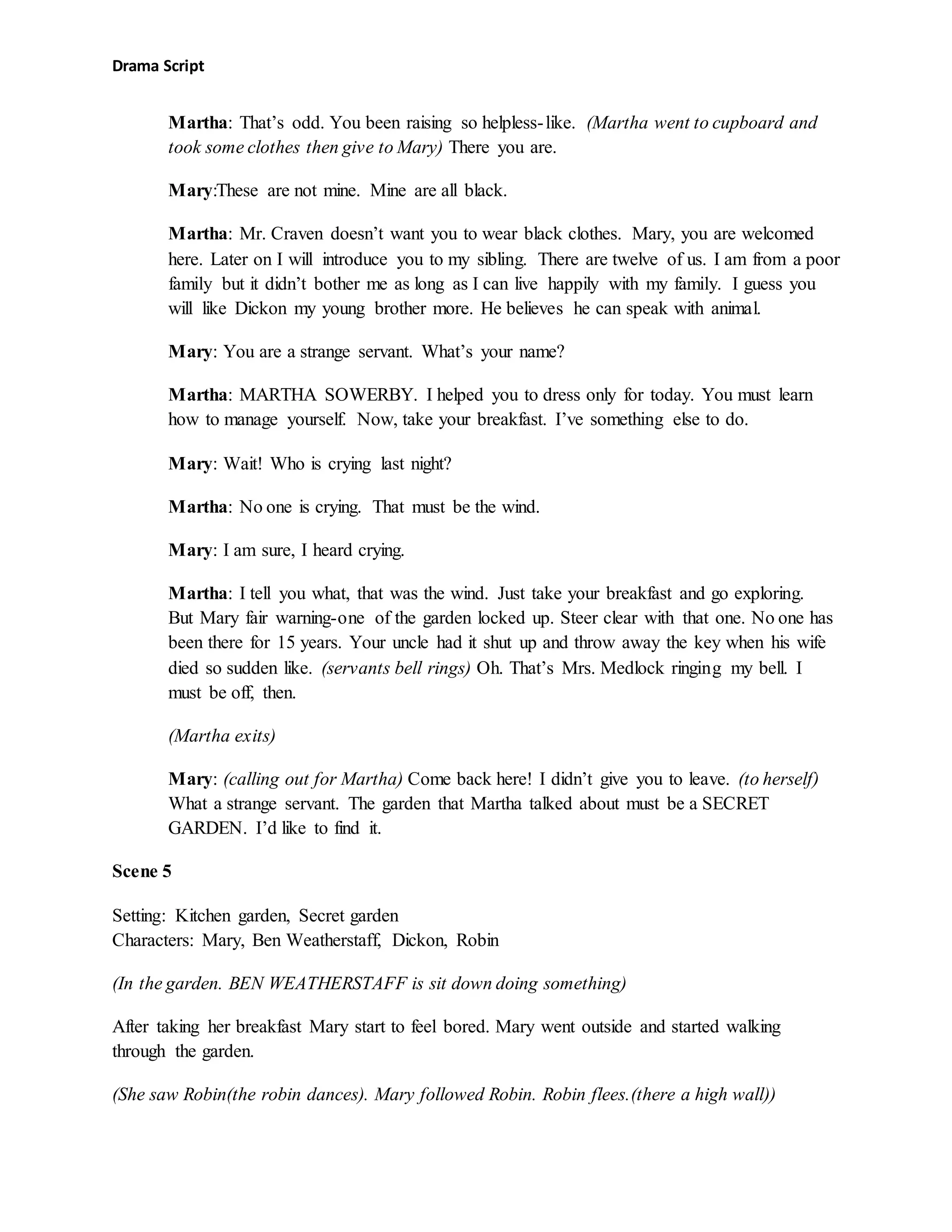 Drama Script
Martha: That’s odd. You been raising so helpless-like. (Martha went to cupboard and
took some clothes then give to Mary) There you are.
Mary:These are not mine. Mine are all black.
Martha: Mr. Craven doesn’t want you to wear black clothes. Mary, you are welcomed
here. Later on I will introduce you to my sibling. There are twelve of us. I am from a poor
family but it didn’t bother me as long as I can live happily with my family. I guess you
will like Dickon my young brother more. He believes he can speak with animal.
Mary: You are a strange servant. What’s your name?
Martha: MARTHA SOWERBY. I helped you to dress only for today. You must learn
how to manage yourself. Now, take your breakfast. I’ve something else to do.
Mary: Wait! Who is crying last night?
Martha: No one is crying. That must be the wind.
Mary: I am sure, I heard crying.
Martha: I tell you what, that was the wind. Just take your breakfast and go exploring.
But Mary fair warning-one of the garden locked up. Steer clear with that one. No one has
been there for 15 years. Your uncle had it shut up and throw away the key when his wife
died so sudden like. (servants bell rings) Oh. That’s Mrs. Medlock ringing my bell. I
must be off, then.
(Martha exits)
Mary: (calling out for Martha) Come back here! I didn’t give you to leave. (to herself)
What a strange servant. The garden that Martha talked about must be a SECRET
GARDEN. I’d like to find it.
Scene 5
Setting: Kitchen garden, Secret garden
Characters: Mary, Ben Weatherstaff, Dickon, Robin
(In the garden. BEN WEATHERSTAFF is sit down doing something)
After taking her breakfast Mary start to feel bored. Mary went outside and started walking
through the garden.
(She saw Robin(the robin dances). Mary followed Robin. Robin flees.(there a high wall))
 