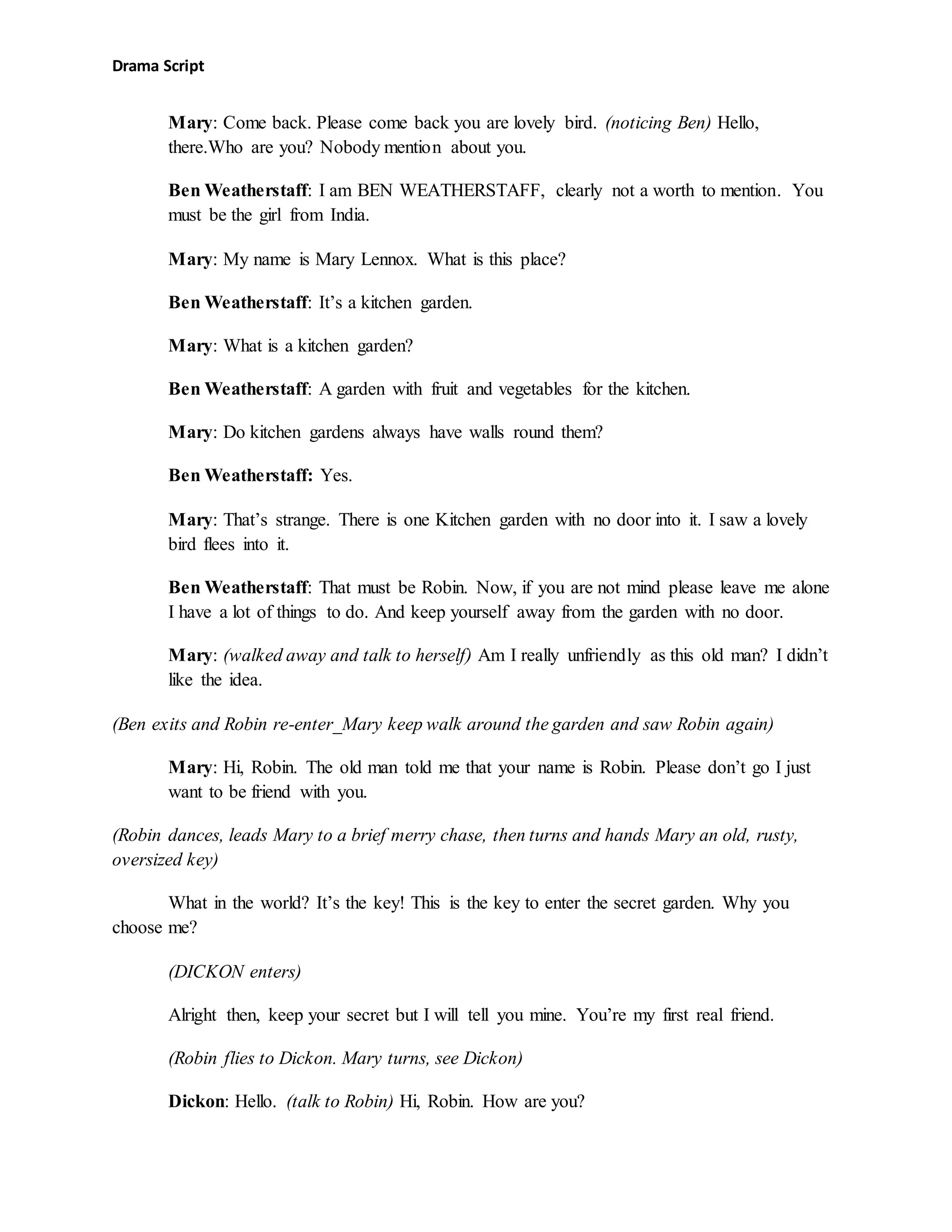 Drama Script
Mary: Come back. Please come back you are lovely bird. (noticing Ben) Hello,
there.Who are you? Nobody mention about you.
Ben Weatherstaff: I am BEN WEATHERSTAFF, clearly not a worth to mention. You
must be the girl from India.
Mary: My name is Mary Lennox. What is this place?
Ben Weatherstaff: It’s a kitchen garden.
Mary: What is a kitchen garden?
Ben Weatherstaff: A garden with fruit and vegetables for the kitchen.
Mary: Do kitchen gardens always have walls round them?
Ben Weatherstaff: Yes.
Mary: That’s strange. There is one Kitchen garden with no door into it. I saw a lovely
bird flees into it.
Ben Weatherstaff: That must be Robin. Now, if you are not mind please leave me alone
I have a lot of things to do. And keep yourself away from the garden with no door.
Mary: (walked away and talk to herself) Am I really unfriendly as this old man? I didn’t
like the idea.
(Ben exits and Robin re-enter_Mary keep walk around the garden and saw Robin again)
Mary: Hi, Robin. The old man told me that your name is Robin. Please don’t go I just
want to be friend with you.
(Robin dances, leads Mary to a brief merry chase, then turns and hands Mary an old, rusty,
oversized key)
What in the world? It’s the key! This is the key to enter the secret garden. Why you
choose me?
(DICKON enters)
Alright then, keep your secret but I will tell you mine. You’re my first real friend.
(Robin flies to Dickon. Mary turns, see Dickon)
Dickon: Hello. (talk to Robin) Hi, Robin. How are you?
 