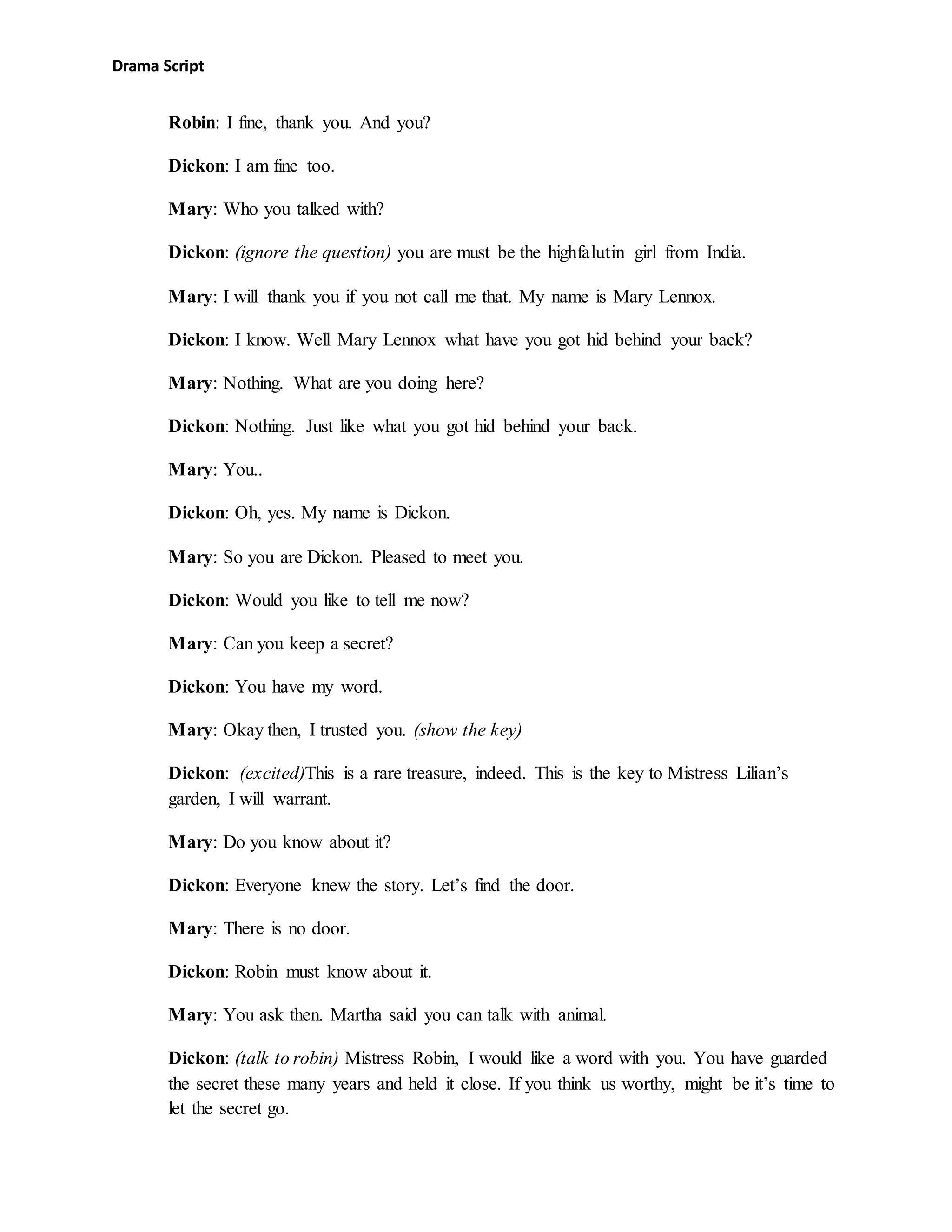 Drama Script
Robin: I fine, thank you. And you?
Dickon: I am fine too.
Mary: Who you talked with?
Dickon: (ignore the question) you are must be the highfalutin girl from India.
Mary: I will thank you if you not call me that. My name is Mary Lennox.
Dickon: I know. Well Mary Lennox what have you got hid behind your back?
Mary: Nothing. What are you doing here?
Dickon: Nothing. Just like what you got hid behind your back.
Mary: You..
Dickon: Oh, yes. My name is Dickon.
Mary: So you are Dickon. Pleased to meet you.
Dickon: Would you like to tell me now?
Mary: Can you keep a secret?
Dickon: You have my word.
Mary: Okay then, I trusted you. (show the key)
Dickon: (excited)This is a rare treasure, indeed. This is the key to Mistress Lilian’s
garden, I will warrant.
Mary: Do you know about it?
Dickon: Everyone knew the story. Let’s find the door.
Mary: There is no door.
Dickon: Robin must know about it.
Mary: You ask then. Martha said you can talk with animal.
Dickon: (talk to robin) Mistress Robin, I would like a word with you. You have guarded
the secret these many years and held it close. If you think us worthy, might be it’s time to
let the secret go.
 