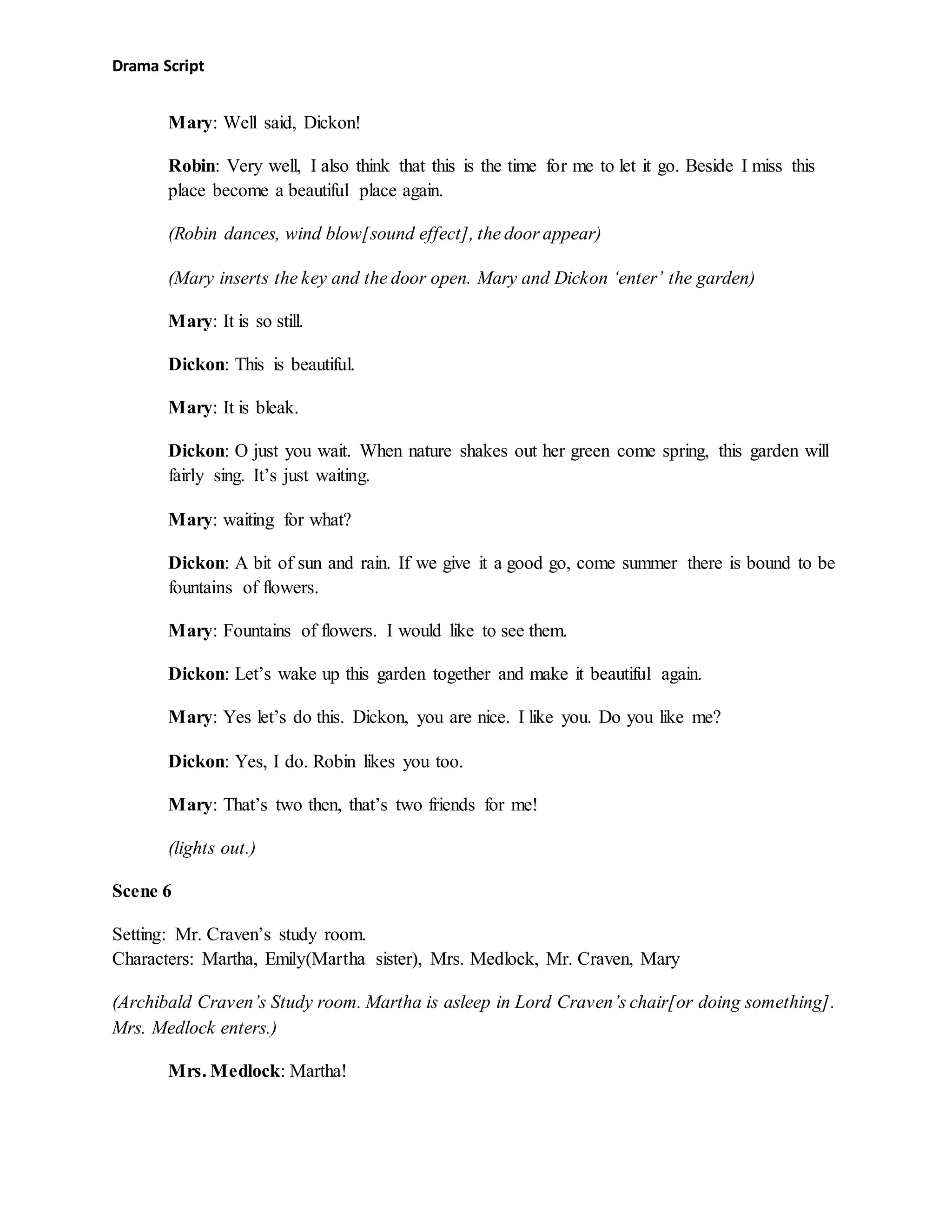 Drama Script
Mary: Well said, Dickon!
Robin: Very well, I also think that this is the time for me to let it go. Beside I miss this
place become a beautiful place again.
(Robin dances, wind blow[sound effect], the door appear)
(Mary inserts the key and the door open. Mary and Dickon ‘enter’ the garden)
Mary: It is so still.
Dickon: This is beautiful.
Mary: It is bleak.
Dickon: O just you wait. When nature shakes out her green come spring, this garden will
fairly sing. It’s just waiting.
Mary: waiting for what?
Dickon: A bit of sun and rain. If we give it a good go, come summer there is bound to be
fountains of flowers.
Mary: Fountains of flowers. I would like to see them.
Dickon: Let’s wake up this garden together and make it beautiful again.
Mary: Yes let’s do this. Dickon, you are nice. I like you. Do you like me?
Dickon: Yes, I do. Robin likes you too.
Mary: That’s two then, that’s two friends for me!
(lights out.)
Scene 6
Setting: Mr. Craven’s study room.
Characters: Martha, Emily(Martha sister), Mrs. Medlock, Mr. Craven, Mary
(Archibald Craven’s Study room. Martha is asleep in Lord Craven’s chair[or doing something].
Mrs. Medlock enters.)
Mrs. Medlock: Martha!
 