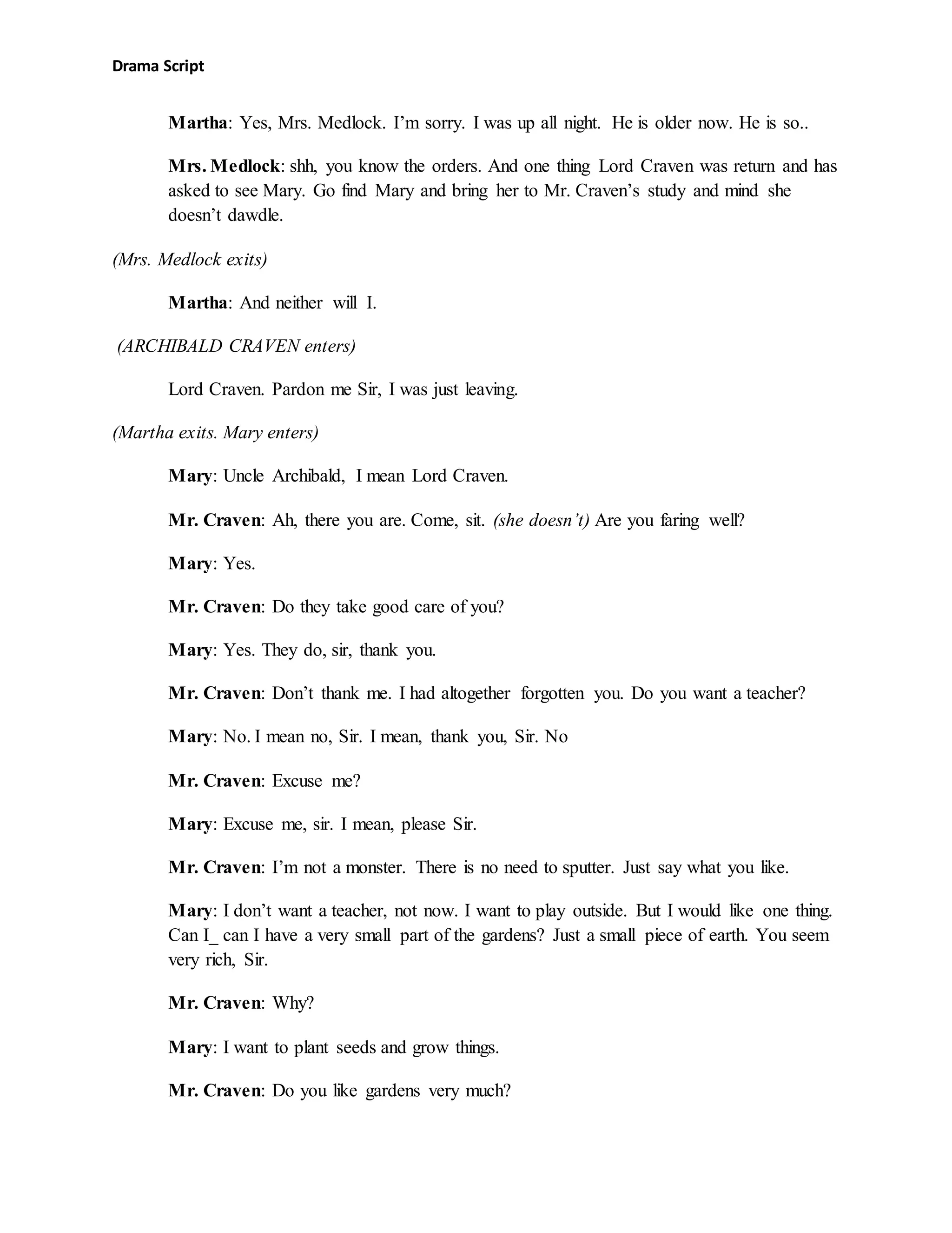 Drama Script
Martha: Yes, Mrs. Medlock. I’m sorry. I was up all night. He is older now. He is so..
Mrs. Medlock: shh, you know the orders. And one thing Lord Craven was return and has
asked to see Mary. Go find Mary and bring her to Mr. Craven’s study and mind she
doesn’t dawdle.
(Mrs. Medlock exits)
Martha: And neither will I.
(ARCHIBALD CRAVEN enters)
Lord Craven. Pardon me Sir, I was just leaving.
(Martha exits. Mary enters)
Mary: Uncle Archibald, I mean Lord Craven.
Mr. Craven: Ah, there you are. Come, sit. (she doesn’t) Are you faring well?
Mary: Yes.
Mr. Craven: Do they take good care of you?
Mary: Yes. They do, sir, thank you.
Mr. Craven: Don’t thank me. I had altogether forgotten you. Do you want a teacher?
Mary: No. I mean no, Sir. I mean, thank you, Sir. No
Mr. Craven: Excuse me?
Mary: Excuse me, sir. I mean, please Sir.
Mr. Craven: I’m not a monster. There is no need to sputter. Just say what you like.
Mary: I don’t want a teacher, not now. I want to play outside. But I would like one thing.
Can I_ can I have a very small part of the gardens? Just a small piece of earth. You seem
very rich, Sir.
Mr. Craven: Why?
Mary: I want to plant seeds and grow things.
Mr. Craven: Do you like gardens very much?
 