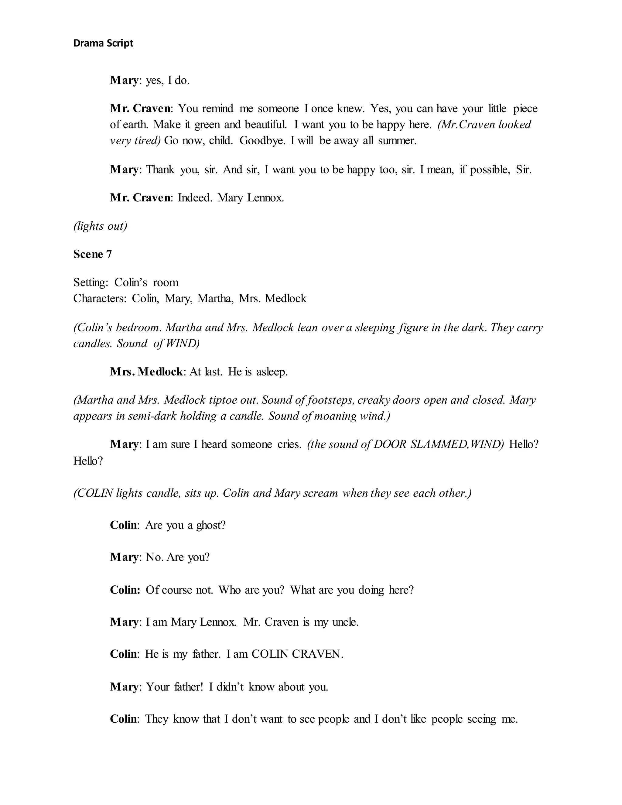 Drama Script
Mary: yes, I do.
Mr. Craven: You remind me someone I once knew. Yes, you can have your little piece
of earth. Make it green and beautiful. I want you to be happy here. (Mr.Craven looked
very tired) Go now, child. Goodbye. I will be away all summer.
Mary: Thank you, sir. And sir, I want you to be happy too, sir. I mean, if possible, Sir.
Mr. Craven: Indeed. Mary Lennox.
(lights out)
Scene 7
Setting: Colin’s room
Characters: Colin, Mary, Martha, Mrs. Medlock
(Colin’s bedroom. Martha and Mrs. Medlock lean over a sleeping figure in the dark. They carry
candles. Sound of WIND)
Mrs. Medlock: At last. He is asleep.
(Martha and Mrs. Medlock tiptoe out. Sound of footsteps, creaky doors open and closed. Mary
appears in semi-dark holding a candle. Sound of moaning wind.)
Mary: I am sure I heard someone cries. (the sound of DOOR SLAMMED,WIND) Hello?
Hello?
(COLIN lights candle, sits up. Colin and Mary scream when they see each other.)
Colin: Are you a ghost?
Mary: No. Are you?
Colin: Of course not. Who are you? What are you doing here?
Mary: I am Mary Lennox. Mr. Craven is my uncle.
Colin: He is my father. I am COLIN CRAVEN.
Mary: Your father! I didn’t know about you.
Colin: They know that I don’t want to see people and I don’t like people seeing me.
 
