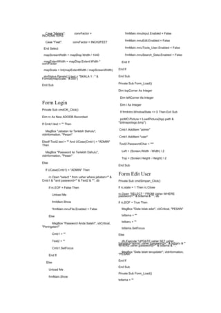 Case "Meters": convFactor =
INCH2METERS
Case "Feet": convFactor = INCH2FEET
End Select
mapScreenWidth = mapDisp.Width / 1440
mapExtentWidth = mapDisp.Extent.Width *
convFactor
mapScale = Int(mapExtentWidth / mapScreenWidth)
sbrStatus.Panels(1).text = "SKALA 1 : " &
Format(mapScale, "#,000")
End Sub
Form Login
Private Sub cmdOK_Click()
Dim rc As New ADODB.Recordset
If Cmb1.text = "" Then
MsgBox "Jabatan Isi Terlebih Dahulu",
vbInformation, "Pesan"
ElseIf Text2.text = "" And UCase(Cmb1) = "ADMIN"
Then
MsgBox "Password Isi Terlebih Dahulu",
vbInformation, "Pesan"
Else
If UCase(Cmb1) = "ADMIN" Then
rc.Open "select * from usher where jabatan='" &
Cmb1 & "'and password='" & Text2 & "'", db
If rc.EOF = False Then
Unload Me
frmMain.Show
'frmMain.mnuFile.Enabled = False
Else
MsgBox "Password Anda Salah!", vbCritical,
"Peringatan!"
Cmb1 = ""
Text2 = ""
Cmb1.SetFocus
End If
Else
Unload Me
frmMain.Show
frmMain.mnuInput.Enabled = False
frmMain.mnuEdit.Enabled = False
frmMain.mnuTools_User.Enabled = False
frmMain.mnuSearch_Data.Enabled = False
End If
End If
End Sub
Private Sub Form_Load()
Dim topCorner As Integer
Dim leftCorner As Integer
Dim i As Integer
If frmIntro.WindowState <> 0 Then Exit Sub
picMO.Picture = LoadPicture(App.path &
"bitmapslogo.bmp")
Cmb1.AddItem "admin"
Cmb1.AddItem "user"
Text2.PasswordChar = "*"
Left = (Screen.Width - Width)  2
Top = (Screen.Height - Height)  2
End Sub
Form Edit User
Private Sub cmdSimpan_Click()
If rc.state = 1 Then rc.Close
rc.Open "SELECT * FROM Usher WHERE
password='" & txtlama & "'", db
If rc.EOF = True Then
MsgBox "Data tidak ada!", vbCritical, "PESAN"
txtlama = ""
txtbaru = ""
txtlama.SetFocus
Else
db.Execute "UPDATE usher SET usher.
[jabatan]='admin',usher.[password]='" & txtbaru & "'
WHERE usher.[password]='" & txtlama & "';"
MsgBox "Data telah terupdate!", vbInformation,
"PESAN"
End If
End Sub
Private Sub Form_Load()
txtlama = ""
 