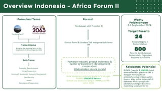 Overview Indonesia - Africa Forum II
Formulasi Tema
“Bandung Spirit”
Bringing the Bandung Spirit to the
Attainment of Africa’s Agenda 2063
Tema Utama
Sub-Tema
Development Cooperation
Economic Transformation
Energy Cooperation
Inclusive & Sustainable Economic Development
Target Peserta
Kepala Negara /
Pemerintahan
Peserta dari kalangan
Pemerintah, Organisasi
Regional dan Bisnis
24
800
Kolaborasi Potensial
BUMN, Swasta & UMKM dapat
memanfaatkan platform IAF II
dengan menunjukkan
produk/jasanya kepada calon
buyers atau mitra potensial di
kawasan Afrika yang hadir
(didahului dengan business
matching sebelum IAF II)
Food Security
Health
Format
Pembukaan oleh Presiden RI
Diskusi Panel & Leaders Talk mengenai sub-tema
IAF
Pameran Industri, produk Indonesia &
Center of Excellence (development
cooperation)
dilaksanakan secara paralel
Area kolaborasi potensial pada IAF II dengan
BUMN, UMKM & Swasta
(belum ada kolaborasi dengan UMKM pada IAF I
tahun 2018)
Waktu
Pelaksanaan
2-3 September 2024
 