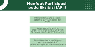 Manfaat Partisipasi
pada Eksibisi IAF II
Interaksi langsung dengan
potential buyer/importir dari
Afrika
kesempatan branding
produk Indonesia didukung oleh
18 Perwakilan RI & 2 ITPC di Afrika
terbuka peluang kerja sama
perluasan produksi/
pembukaan pabrik di kawasan Afrika
 