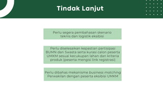 Tindak Lanjut
Perlu segera pembahasan skenario
teknis dan logistik eksibisi
Perlu diselesaikan kepastian partisipasi
BUMN dan Swasta serta kurasi calon peserta
UMKM sesuai kecukupan lahan dan kriteria
produk (peserta mengisi link registrasi)
Perlu dibahas mekanisme business matching
Perwakilan dengan peserta eksibisi UMKM
 