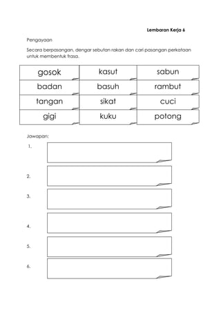 Lembaran Kerja 6
Pengayaan
Secara berpasangan, dengar sebutan rakan dan cari pasangan perkataan
untuk membentuk frasa.
Jawapan:
1.
2.
3.
4.
5.
6.
gosok
badan
tangan sikat cuci
sabun
rambutbasuh
kasut
potongkukugigi
 
