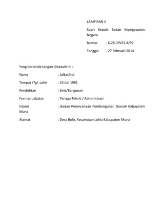 LAMPIRAN II
Suart Kepala Badan Kepegawaian
Negara
Nomor : K.26-3/V23-4/99
Tanggal : 27 Februari 2014
Yang bertanda tangan dibawah ini :
Nama : Julkaslind
Tempat /Tgl. Lahir : 23 Juli 1981
Pendidikan : Smk/Bangunan
Formasi Jabatan : Tenaga Teknis / Administrasi
Istansi : Badan Perencanaan Pembangunan Daerah Kabupaten
Muna
Alamat : Desa Bolo, Kecamatan Lohia Kabupaten Muna
 