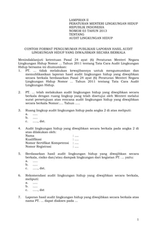 LAMPIRAN II
                                PERATURAN MENTERI LINGKUNGAN HIDUP
                                REPUBLIK INDONESIA
                                NOMOR 03 TAHUN 2013
                                TENTANG
                                AUDIT LINGKUNGAN HIDUP


     CONTOH FORMAT PENGUMUMAN PUBLIKASI LAPORAN HASIL AUDIT
        LINGKUNGAN HIDUP YANG DIWAJIBKAN SECARA BERKALA

Menindaklanjuti ketentuan Pasal 24 ayat (6) Peraturan Menteri Negara
Lingkungan Hidup Nomor ... Tahun 2011 tentang Tata Cara Audit Lingkungan
Hidup bersama ini diumumkan:
1. PT. ... tidak melakukan kewajibannya untuk mengumumkan dan
    memublikasikan laporan hasil audit lingkungan hidup yang diwajibkan
    secara berkala berdasarkan Pasal 24 ayat (6) Peraturan Menteri Negara
    Lingkungan Hidup Nomor ... Tahun 2011 tentang Tata Cara Audit
    Lingkungan Hidup.

2.   PT. ... telah melakukan audit lingkungan hidup yang diwajibkan secara
     berkala dengan ruang lingkup yang telah disetujui oleh Menteri melalui
     surat persetujuan atas rencana audit lingkungan hidup yang diwajibkan
     secara berkala Nomor:.... Tahun .....

3.   Ruang lingkup audit lingkungan hidup pada angka 2 di atas meliputi:
     a. .....
     b. .....
     c.  ....., dst.

4.   Audit lingkungan hidup yang   diwajibkan secara berkala pada angka 2 di
     atas dilakukan oleh:
     Nama                          :   ....
     Kualifikasi                   :   ....
     Nomor Sertifikat Kompetensi   :   ....
     Nomor Registrasi              :   ....

5.   Berdasarkan hasil audit lingkungan hidup yang diwajibkan secara
     berkala, risiko dan/atau dampak lingkungan dari kegiatan PT. ... yaitu:
     a. .....
     b. .....
     c.  ....., dst.

6.   Rekomendasi audit lingkungan hidup yang diwajibkan secara berkala,
     meliputi:
     a. .....
     b. .....
     c.  ....., dst

7.   Laporan hasil audit lingkungan hidup yang diwajibkan secara berkala atas
     nama PT. ... dapat diakses pada ...




                                                                           1
 