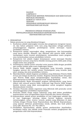 SALINAN 
LAMPIRAN II 
PERATURAN MENTERI PENDIDIKAN DAN KEBUDAYAAN 
REPUBLIK INDONESIA 
NOMOR 63 TAHUN 2014 
TENTANG 
PENDIDIKAN KEPRAMUKAAN SEBAGAI 
EKSTRAKURIKULER WAJIB 
PROSEDUR OPERASI STANDAR (POS) 
PENYELENGGARAAN PENDIDIKAN KEPRAMUKAAN SEBAGAI 
EKSTRAKURIKULER WAJIB 
I. PENGERTIAN 
Dalam peraturan ini yang dimaksud dengan: 
1. Kurikulum adalah seperangkat rencana dan pengaturan mengenai tujuan, 
isi, dan bahan pelajaran serta cara yang digunakan sebagai pedoman 
penyelenggaraan kegiatan pembelajaran untuk mencapai tujuan 
pendidikan tertentu. 
2. Kompetensi adalah seperangkat sikap, pengetahuan, dan keterampilan 
yang harus dimiliki, dihayati, dan dikuasai oleh peserta didik setelah 
mempelajari suatu muatan pembelajaran, menamatkan suatu program, 
atau menyelesaikan satuan pendidikan tertentu. 
3. Kompetensi Inti adalah tingkat kemampuan untuk mencapai Standar 
Kompetensi Lulusan yang harus dimiliki seorang peserta didik pada setiap 
tingkat kelas atau program. 
4. Pembelajaran adalah proses interaksi antar peserta didik dengan pendidik 
dan sumber belajar pada suatu lingkungan belajar. 
5. Peserta Didik adalah anggota masyarakat yang berusaha mengem-bangkan 
potensi diri melalui proses Pembelajaran yang tersedia pada 
jalur, jenjang, dan jenis pendidikan tertentu. 
6. Ekstrakurikuler adalah kegiatan pendidikan yang dilakukan Peserta Didik 
di luar jam belajar kurikulum standar. Kegiatan ekstrakurikuler ditujukan 
agar Peserta Didik dapat mengembangkan kepribadian, minat, dan 
kemampuannya di berbagai bidang di luar bidang akademik. 
7. Ekstrakurikuler Wajib merupakan program ekstrakurikuler yang harus 
diikuti oleh seluruh peserta didik, terkecuali bagi Peserta Didik dengan 
kondisi tertentu yang tidak memungkinkan untuk mengikuti kegiatan 
Ekstrakurikuler tersebut. 
8. Gerakan Pramuka adalah organisasi yang dibentuk oleh pramuka untuk 
menyelenggarakan pendidikan kepramukaan. 
9. Pramuka adalah warga negara Indonesia yang aktif dalam pendidikan 
kepramukaan serta mengamalkan Satya Pramuka dan Darma Pramuka. 
10. Kepramukaan adalah proses pendidikan di luar lingkungan sekolah dan 
di luar lingkungan keluarga dalam bentuk kegiatan menarik, 
menyenangkan, sehat, teratur, terarah, praktis yang dilakukan di alam 
terbuka dengan Prinsip Dasar Kepramukaan dan Metode Kepramukaan, 
yang sasaran akhirnya pembentukan watak, akhlak, dan budi pekerti 
luhur (SK. Kwarnas No. 231 Thn 20017). 
11. Pendidikan Kepramukaan adalah proses pembentukan kepribadian, 
kecakapan hidup, dan akhlak mulia Pramuka melalui penghayatan dan 
pengamalan nilai-nilai kepramukaan. 
- 1 - 
 
