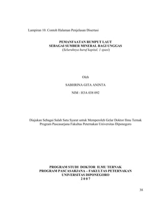 Lampiran 10. Contoh Halaman Penjelasan Disertasi


                  PEMANFAATAN RUMPUT LAUT
              SEBAGAI SUMBER MINERAL BAGI UNGGAS
                    (Seluruhnya huruf kapital, 1 spasi)




                                    Oleh

                         SABHRINA GITA ANINTA

                             NIM : H3A 038 092




Diajukan Sebagai Salah Satu Syarat untuk Memperoleh Gelar Doktor Ilmu Ternak
       Program Pascasarjana Fakultas Peternakan Universitas Diponegoro




           PROGRAM STUDI DOKTOR ILMU TERNAK
       PROGRAM PASCASARJANA – FAKULTAS PETERNAKAN
                 UNIVERSITAS DIPONEGORO
                          2007


                                                                          38
 