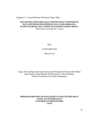 Lampiran 11. Contoh Halaman Penjelasan Tugas Akhir

    MANAJEMEN INDUSTRI PAKAN KONSENTRAT SAPI POTONG
      DAN SAPI PERAH DI KOPERASI JASA USAHA BERSAMA
    PUSPETASARI KLATEN (ASPEK MANAJEMEN BAHAN BAKU)
                  (Seluruhnya huruf kapital, 1 spasi)




                                    Oleh

                             TUTIK SOFIYAH

                                HOA.97.122




  Tugas Akhir Sebagai Salah Satu Syarat untuk Memperoleh Derajat Ahli Madya
         pada Program Studi Diploma III Manajemen Usaha Peternakan
                 Fakultas Peternakan Universitas Diponegoro




    PROGRAM DIPLOMA III MANAJEMEN USAHA PETERNAKAN
                 FAKULTAS PETERNAKAN
                UNIVERSITAS DIPONEGORO
                          2000


                                                                          39
 