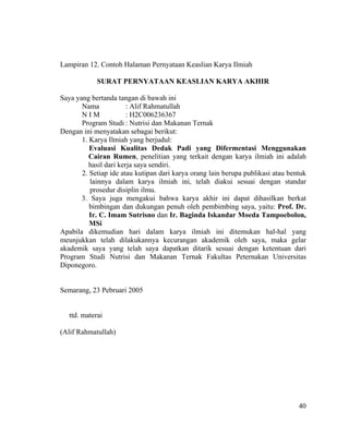 Lampiran 12. Contoh Halaman Pernyataan Keaslian Karya Ilmiah

             SURAT PERNYATAAN KEASLIAN KARYA AKHIR

Saya yang bertanda tangan di bawah ini
       Nama             : Alif Rahmatullah
       NIM              : H2C006236367
       Program Studi : Nutrisi dan Makanan Ternak
Dengan ini menyatakan sebagai berikut:
       1. Karya Ilmiah yang berjudul:
          Evaluasi Kualitas Dedak Padi yang Difermentasi Menggunakan
          Cairan Rumen, penelitian yang terkait dengan karya ilmiah ini adalah
          hasil dari kerja saya sendiri.
       2. Setiap ide atau kutipan dari karya orang lain berupa publikasi atau bentuk
          lainnya dalam karya ilmiah ini, telah diakui sesuai dengan standar
          prosedur disiplin ilmu.
       3. Saya juga mengakui bahwa karya akhir ini dapat dihasilkan berkat
          bimbingan dan dukungan penuh oleh pembimbing saya, yaitu: Prof. Dr.
          Ir. C. Imam Sutrisno dan Ir. Baginda Iskandar Moeda Tampoebolon,
          MSi
Apabila dikemudian hari dalam karya ilmiah ini ditemukan hal-hal yang
meunjukkan telah dilakukannya kecurangan akademik oleh saya, maka gelar
akademik saya yang telah saya dapatkan ditarik sesuai dengan ketentuan dari
Program Studi Nutrisi dan Makanan Ternak Fakultas Peternakan Universitas
Diponegoro.


Semarang, 23 Pebruari 2005


   ttd. materai

(Alif Rahmatullah)




                                                                                 40
 
