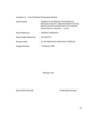 Lampiran 14. Contoh Halaman Pengesahan Seminar

Judul Seminar             : FERMENTASI DEDAK PADI DENGAN
                            MENGGUNAKAN CAIRAN RUMEN UNTUK
                            MENGURANGI KADAR PHYTAT FOSFOR
                            (Huruf kapital seluruhnya, 1 spasi)

Nama Mahasiswa            : HADITZ FARDANA

Nomor Induk Mahasiswa    : H 2C001597

Program Studi             : S1-NUTRISI DAN MAKANAN TERNAK

Tanggal Seminar           : 15 Oktober 2004




                             Disetujui oleh :




……………………….                                       …………………………
Ketua Panitia Seminar                            Pembimbing Seminar




                                                                      42
 