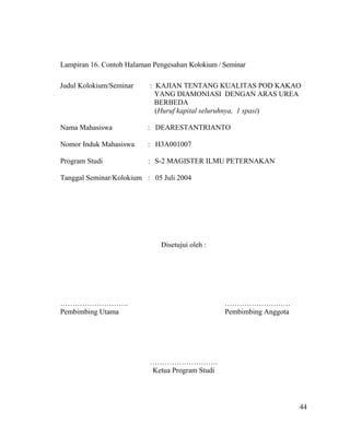 Lampiran 16. Contoh Halaman Pengesahan Kolokium / Seminar

Judul Kolokium/Seminar     : KAJIAN TENTANG KUALITAS POD KAKAO
                             YANG DIAMONIASI DENGAN ARAS UREA
                             BERBEDA
                             (Huruf kapital seluruhnya, 1 spasi)

Nama Mahasiswa            : DEARESTANTRIANTO

Nomor Induk Mahasiswa     : H3A001007

Program Studi              : S-2 MAGISTER ILMU PETERNAKAN

Tanggal Seminar/Kolokium : 05 Juli 2004




                               Disetujui oleh :




……………………….                                        ………………………
Pembimbing Utama                                  Pembimbing Anggota




                           ……………………….
                           Ketua Program Studi




                                                                       44
 