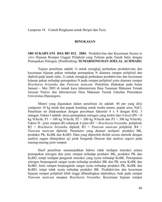 Lampiran 18. Contoh Ringkasan untuk Skripsi dan Tesis


                                  RINGKASAN


SRI SUKARYANI. H4A 001 012. 2004. Produktivitas dan Kecernaan Secara in
vitro Hijauan Rumput Unggul Poliploid yang Toleran pada Tanah Salin dengan
Pemupukan Nitrogen. (Pembimbing: SUMARSONO DAN JOELAL ACHMADI)

        Tujuan penelitian adalah 1) untuk mengkaji perbedaan produktivitas dan
kecernaan hijauan pakan terhadap pemupukan N diantara rumput poliploid dan
diploid pada tanah salin, 2) untuk mengkaji perbedaan produktivitas dan kecernaan
hijauan pakan terhadap pemupukan N pada rumput poliploid yaitu diantara rumput
Brachiaria brizantha dan Panicum muticum. Penelitian dilakukan pada bulan
Januari – Mei 2003 di rumah kaca laboratorium Ilmu Tanaman Makanan Ternak
Jurusan Nutrisi dan laboratorium Ilmu Makanan Ternak Fakultas Peternakan
Universitas Diponegoro.

        Materi yang digunakan dalam penelitian ini adalah: 48 pot yang diisi
campuran 10 kg tanah dan pupuk kandang untuk media tanam, pupuk urea, NaCl.
Penelitian ini dilaksanakan dengan percobaan faktorial 4 x 4 dengan RAL 3
ulangan. Faktor I adalah: dosis pemupukan nitrogen yang terdiri dari 4 level (P0 = 0
kg N/ha/th; P1 = 100 kg N/ha/th; P2 = 200 kg N/ha/th dan P3 = 300 kg N/ha/th).
Faktor II : jenis rumput (R) sebanyak 4 jenis (R1 = Brachiaria brizantha poliploid;
R2 = Brachiaria brizantha diploid; R3 = Panicum muticum poliploid; R4 =
Panicum muticum diploid). Parameter yang diamati meliputi: produksi BK,
produksi PK, KcBK dan KcBO. Data yang diperoleh diolah secara statistik dengan
analisis ragam dilanjutkan uji jarak berganda Duncan dan analisis regresi pada
masing-masing jenis rumput.

       Hasil penelitian menunujukkan bahwa tidak terdapat interaksi antara
pemupukan nitrogen dan jenis rumput terhadap produksi BK, produksi PK dan
KcBO, tetapi terdapat pengaruh interaksi yang nyata terhadap KcBK. Pemupukan
nitrogen berpengaruh sangat nyata terhadap produksi BK dan PK serta KcBK dan
KcBO. Jenis rumput berpengaruh sangat nyata terhadap produksi PK, KcBK dan
KcBO, tetapi tidak nyata terhadap produksi BK. Produktivitas dan kecernaan
hijauan rumput poliploid lebih tinggi dibandingkan diploidnya, baik pada rumput
Panicum muticum maupun Brachiaria brizantha. Kecernaan hijauan rumput


                                                                                 46
 