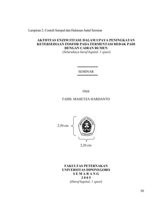Lampiran 2. Contoh Sampul dan Halaman Judul Seminar

     AKTIFITAS ENZIM FITASE DALAM UPAYA PENINGKATAN
     KETERSEDIAAN FOSFOR PADA FERMENTASI DEDAK PADI
                  DENGAN CAIRAN RUMEN
                 (Seluruhnya huruf kapital, 1 spasi)




                                  SEMINAR




                                     Oleh

                       FADIL MAHETZA HARDANTO




                    2,50 cm




                                   2,20 cm




                        FAKULTAS PETERNAKAN
                       UNIVERSITAS DIPONEGORO
                             SEMARANG
                                   2005
                           (Huruf kapital, 1 spasi)

                                                       30
 