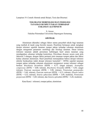 Lampiran 19. Contoh Abstrak untuk Skripsi, Tesis dan Disertasi

               TOLERANSI MORFOLOGI DAN FISIOLOGI
                TANAMAN RUMPUT PAKAN TERHADAP
                     CEKAMAN ALUMINIUM

                                   S. Anwar
              Fakultas Peternakan Universitas Diponegoro Semarang

                                  ABSTRAK

        Aluminium diketahui sebagai faktor utama penyebab toksik bagi tanaman
yang tumbuh di tanah yang bersifat masam. Penelitian bertujuan untuk mengkaji
derajat toleransi sepuluh tanaman rumput pakan terhadap cekaman aluminium
dengan mengamati parameter morfologi dan fisiologi tanaman. Dasar kriteria
toleransi tanaman adalah persentase kehilangan hasil antara tanaman yang
mendapatkan cekaman terhadap kontrolnya. Percobaan disusun secara acak pola
faktorial 5 ulangan, dengan faktor pertama jenis tanaman rumput pakan dan faktor
kedua cekaman aluminium. Hasil penelitian menunjukkan bahwa derajat toleransi
(dinilai berdasarkan indek derajat toleransi kumulatif = IDTK) sepuluh tanaman
rumput pakan terhadap cekaman aluminium mempunyai urutan toleransi sebagai
berikut: Brachiaria decumbens (IDTK = 4,77; sangat toleran), Axonophus
compressus (IDTK = 4,00; toleran), Brachiaria brizantha (IDTK = 4,56; sangat
toleran), Panicum maximum (IDTK = 3,90; toleran), Pennisetum purpopoides
(IDTK = 3,68; toleran), Panicum muticum (IDTK = 4,13; toleran), Eleusin indica
(IDTK = 4,32; toleran), Setaria sphacelata (IDTK = 3,49; moderat), Pennisetum
purpureum (IDTK = 3,68; toleran), dan Setaria splendida (IDTK = 3,26; moderat).

       Kata Kunci : toleransi, rumput pakan, aluminium




                                                                             48
 
