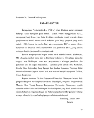 Lampiran 20. Contoh Kata Pengantar

                              KATA PENGANTAR


         Penggunaan Prostaglandin-F2-α (PGF2-α) telah diketahui dapat mengatasi
beberapa kasus kemajiran pada ternak.        Gertak berahi menggunakan PGF2-α
mempunyai hari depan yang baik di dalam membantu petani peternak dalam
penyerentakan berahi, namun masih terbentur pada harga preparat yang masih
mahal.    Oleh karena itu, perlu dicari cara penggunaan PGF2-α secara efisien.
Penelitian ini ditujukan untuk mendapatkan cara pemberian PGF2-α yang efisien
sehingga dapat terjangkau oleh petani peternak.
         Penulis menyampaikan ucapan terima kasih kepada Prof.Dr. Soedarsono,
MS sebagai penasihat utama dan Ir. Bambang Sudarmoyo, MS sebagai penasihat
anggota atas bimbingan, saran dan pengarahannya sehingga penelitian dan
penulisan tesis ini dapat diselesaikan.   Demikian pula kepada Drh. Kasbullah,
Kepala Dinas Peternakan Jawa Tengah dan Saudara Karyanto, Pimpinan Balai
Inseminasi Buatan Ungaran beserta staf, atas bantuan berupa kesempatan, fasilitas,
tenaga dan pikiran.
         Kepada pimpinan Fakultas Peternakan Universitas Diponegoro beserta Staf,
pimpinan Program Pascasarjana Universitas Diponegoro, Pengelola Program Studi
Magister Ilmu Ternak Program Pascasarjana Universitas Diponegoro, penulis
ucapkan terima kasih atas bimbingan dan kesempatan yang telah penulis terima
selama belajar di perguruan tinggi ini. Pada kesempatan terakhir penulis berharap
semoga tulisan ini bermanfaat bagi yang membutuhkan informasi.
                                                      Semarang, Januari 2003
                                                              Penulis


                                                                               49
 