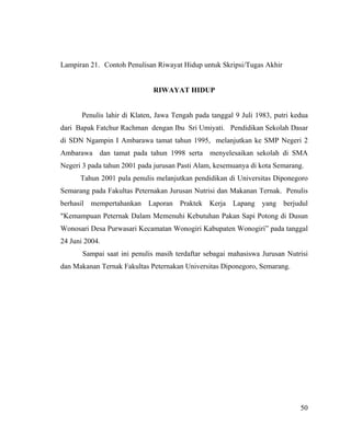 Lampiran 21. Contoh Penulisan Riwayat Hidup untuk Skripsi/Tugas Akhir


                              RIWAYAT HIDUP


       Penulis lahir di Klaten, Jawa Tengah pada tanggal 9 Juli 1983, putri kedua
dari Bapak Fatchur Rachman dengan Ibu Sri Umiyati. Pendidikan Sekolah Dasar
di SDN Ngampin I Ambarawa tamat tahun 1995, melanjutkan ke SMP Negeri 2
Ambarawa dan tamat pada tahun 1998 serta menyelesaikan sekolah di SMA
Negeri 3 pada tahun 2001 pada jurusan Pasti Alam, kesemuanya di kota Semarang.
      Tahun 2001 pula penulis melanjutkan pendidikan di Universitas Diponegoro
Semarang pada Fakultas Peternakan Jurusan Nutrisi dan Makanan Ternak. Penulis
berhasil mempertahankan Laporan Praktek Kerja Lapang yang berjudul
"Kemampuan Peternak Dalam Memenuhi Kebutuhan Pakan Sapi Potong di Dusun
Wonosari Desa Purwasari Kecamatan Wonogiri Kabupaten Wonogiri” pada tanggal
24 Juni 2004.
       Sampai saat ini penulis masih terdaftar sebagai mahasiswa Jurusan Nutrisi
dan Makanan Ternak Fakultas Peternakan Universitas Diponegoro, Semarang.




                                                                              50
 