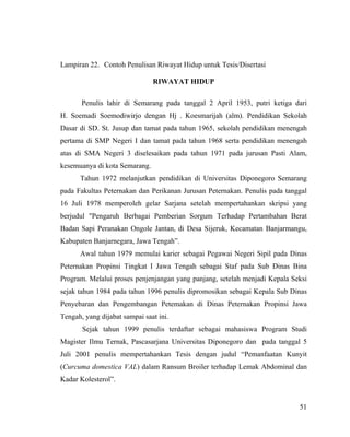 Lampiran 22. Contoh Penulisan Riwayat Hidup untuk Tesis/Disertasi

                               RIWAYAT HIDUP

       Penulis lahir di Semarang pada tanggal 2 April 1953, putri ketiga dari
H. Soemadi Soemodiwirjo dengan Hj . Koesmarijah (alm). Pendidikan Sekolah
Dasar di SD. St. Jusup dan tamat pada tahun 1965, sekolah pendidikan menengah
pertama di SMP Negeri I dan tamat pada tahun 1968 serta pendidikan menengah
atas di SMA Negeri 3 diselesaikan pada tahun 1971 pada jurusan Pasti Alam,
kesemuanya di kota Semarang.
      Tahun 1972 melanjutkan pendidikan di Universitas Diponegoro Semarang
pada Fakultas Peternakan dan Perikanan Jurusan Peternakan. Penulis pada tanggal
16 Juli 1978 memperoleh gelar Sarjana setelah mempertahankan skripsi yang
berjudul "Pengaruh Berbagai Pemberian Sorgum Terhadap Pertambahan Berat
Badan Sapi Peranakan Ongole Jantan, di Desa Sijeruk, Kecamatan Banjarmangu,
Kabupaten Banjarnegara, Jawa Tengah”.
      Awal tahun 1979 memulai karier sebagai Pegawai Negeri Sipil pada Dinas
Peternakan Propinsi Tingkat I Jawa Tengah sebagai Staf pada Sub Dinas Bina
Program. Melalui proses penjenjangan yang panjang, setelah menjadi Kepala Seksi
sejak tahun 1984 pada tahun 1996 penulis dipromosikan sebagai Kepala Sub Dinas
Penyebaran dan Pengembangan Petemakan di Dinas Peternakan Propinsi Jawa
Tengah, yang dijabat sampai saat ini.
       Sejak tahun 1999 penulis terdaftar sebagai mahasiswa Program Studi
Magister Ilmu Ternak, Pascasarjana Universitas Diponegoro dan pada tanggal 5
Juli 2001 penulis mempertahankan Tesis dengan judul “Pemanfaatan Kunyit
(Curcuma domestica VAL) dalam Ransum Broiler terhadap Lemak Abdominal dan
Kadar Kolesterol”.


                                                                            51
 