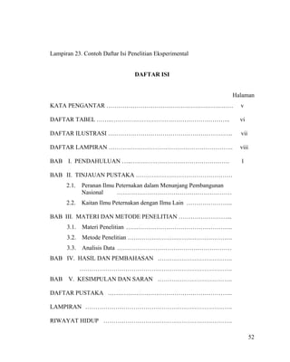 Lampiran 23. Contoh Daftar Isi Penelitian Eksperimental


                                 DAFTAR ISI


                                                                   Halaman
KATA PENGANTAR ………………………………………………………                                 v

DAFTAR TABEL ……..…………………………………………………..                               vi

DAFTAR ILUSTRASI ……………………………………………………..                              vii

DAFTAR LAMPIRAN ……………………………………………………..                               viii

BAB I. PENDAHULUAN …..………………………………………….                              1

BAB II. TINJAUAN PUSTAKA …………………………………………
      2.1.   Peranan Ilmu Peternakan dalam Menunjang Pembangunan
             Nasional     …………………………………………………
      2.2.   Kaitan Ilmu Peternakan dengan Ilmu Lain …………………..

BAB III. MATERI DAN METODE PENELITIAN ……………………...
      3.1.   Materi Penelitian ……………………………………………..
      3.2.   Metode Penelitian …………………………………………….
      3.3.   Analisis Data …………………………………………………
BAB IV. HASIL DAN PEMBAHASAN ……………………………….
             ………………………………………………………………….
BAB    V. KESIMPULAN DAN SARAN ……………………………….

DAFTAR PUSTAKA ……………………………………………………..

LAMPIRAN ……………………………………………………………….

RIWAYAT HIDUP ……………………………………………………….

                                                                            52
 