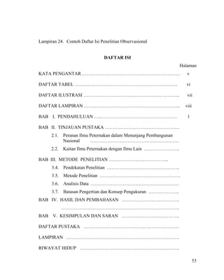 Lampiran 24. Contoh Daftar Isi Penelitian Observasional


                                 DAFTAR ISI
                                                                   Halaman
KATA PENGANTAR ………………………………………………………                                  v

DAFTAR TABEL ……..…………………………………………………..                               vi

DAFTAR ILUSTRASI ……………………………………………………..                               vii

DAFTAR LAMPIRAN ……………………………………………………..                               viii

BAB I. PENDAHULUAN …..………………………………………….                               1

BAB II. TINJAUAN PUSTAKA …………………………………………
      2.1.   Peranan Ilmu Peternakan dalam Menunjang Pembangunan
             Nasional     …………………………………………………
      2.2.   Kaitan Ilmu Peternakan dengan Ilmu Lain …………………..

BAB III. METODE PENELITIAN ………………………………...
      3.4.   Pendekatan Penelitian ………………………………………..
      3.5.   Metode Penelitian …………………………………………….
      3.6.   Analisis Data …………………………………………………
      3.7.   Batasan Pengertian dan Konsep Pengukuran ………………..
BAB IV. HASIL DAN PEMBAHASAN ……………………………….
             ………………………………………………………………….
BAB    V. KESIMPULAN DAN SARAN ……………………………….

DAFTAR PUSTAKA ……………………………………………………..

LAMPIRAN ……………………………………………………………….

RIWAYAT HIDUP ……………………………………………………….

                                                                            53
 