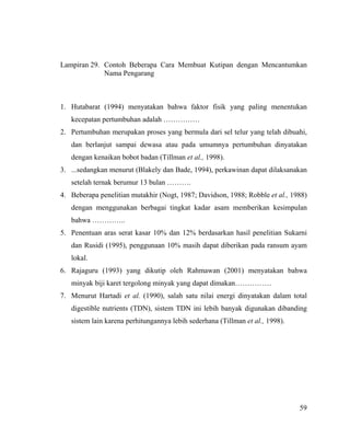 Lampiran 29. Contoh Beberapa Cara Membuat Kutipan dengan Mencantumkan
             Nama Pengarang



1. Hutabarat (1994) menyatakan bahwa faktor fisik yang paling menentukan
   kecepatan pertumbuhan adalah ……………
2. Pertumbuhan merupakan proses yang bermula dari sel telur yang telah dibuahi,
   dan berlanjut sampai dewasa atau pada umumnya pertumbuhan dinyatakan
   dengan kenaikan bobot badan (Tillman et al., 1998).
3. ...sedangkan menurut (Blakely dan Bade, 1994), perkawinan dapat dilaksanakan
   setelah ternak berumur 13 bulan ……….
4. Beberapa penelitian mutakhir (Nogt, 1987; Davidson, 1988; Robble et al., 1988)
   dengan menggunakan berbagai tingkat kadar asam memberikan kesimpulan
   bahwa …………..
5. Penentuan aras serat kasar 10% dan 12% berdasarkan hasil penelitian Sukarni
   dan Rusidi (1995), penggunaan 10% masih dapat diberikan pada ransum ayam
   lokal.
6. Rajaguru (1993) yang dikutip oleh Rahmawan (2001) menyatakan bahwa
   minyak biji karet tergolong minyak yang dapat dimakan……………
7. Menurut Hartadi et al. (1990), salah satu nilai energi dinyatakan dalam total
   digestible nutrients (TDN), sistem TDN ini lebih banyak digunakan dibanding
   sistem lain karena perhitungannya lebih sederhana (Tillman et al., 1998).




                                                                               59
 