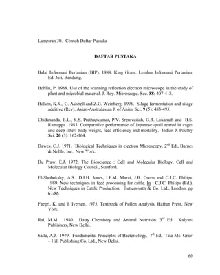 Lampiran 30. Contoh Daftar Pustaka


                              DAFTAR PUSTAKA


Balai Informasi Pertanian (BIP). 1988. King Grass. Lembar Informasi Pertanian.
     Ed. Juli, Bandung.

Bohlin, P. 1968. Use of the scanning reflection electron microscope in the study of
     plant and microbial material. J. Roy. Microscope. Soc. 88: 407-418.

Bolsen, K.K., G. Ashbell and Z.G. Weinberg. 1996. Silage fermentation and silage
     additive (Rev). Asian-Australasian J. of Anim. Sci. 9 (5): 483-493.

Chidananda, B.L., K.S. Prathapkumar, P.V. Srenivasiah, G.R. Lokanath and B.S.
     Ramappa. 1985. Comparative performance of Japanese quail reared in cages
     and deep litter: body weight, feed efficiency and mortality. Indian J. Poultry
     Sci. 20 (3): 162-164.

Dawes. C.J. 1971. Biological Techniques in electron Microscopy. 2nd Ed., Barnes
    & Noble, Inc., New York.

Du Praw, E.J. 1972. The Bioscience : Cell and Molecular Biology. Cell and
    Molecular Biology Council, Stanford.

El-Shobokshy, A.S., D.I.H. Jones, I.F.M. Marai, J.B. Owen and C.J.C. Philips.
     1989. New techniques in feed processing for cattle. In : C.J.C. Philips (Ed.).
     New Techniques in Cattle Production. Butterworth & Co. Ltd., London. pp
     67-86.

Faegri, K. and J. Iversen. 1975. Textbook of Pollen Analysis. Hafner Press, New
     York.

Rai, M.M. 1980. Dairy Chemistry and Animal Nutrition. 3rd Ed.              Kalyani
     Publishers, New Delhi.

Salle, A.J. 1979. Fundamental Principles of Bacteriology. 7th Ed. Tata Mc. Graw
      – Hill Publishing Co. Ltd., New Delhi.


                                                                                60
 