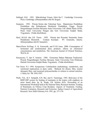 Schlegel, H.G. 1993. Mikrobiologi Umum. Edisi Ke-7. Cambridge University
     Press, Cambridge. (Diterjemahkan oleh M. Kogut).

Soeparno. 1992. Prinsip Kimia dan Teknologi Susu. Departemen Pendidikan
    Pendidikan dan Kebudayaan Direktorat Pendidikan Tinggi. Proyek
    Pengembangan Fasilitas Bersama Antar Universitas. UIC (Bank Dunia XVII).
    Pusat Antar Universitas Pangan dan Gizi Universitas Gadjah Mada,
    Yogyakarta. (Tidak diterbitkan).

Steel, R.G.D. dan J.H. Torrie. 1995. Prinsip dan Prosedur Stastistika Suatu
      Pendekatan Biometrik.     Cetakan Keempat.  PT. Gramedia, Jakarta.
      (Diterjemahkan oleh B. Sumantri).

Marie-Pierre St-Onge, E. R. Farnworth, and P.J.H Jones. 2000. Consumption of
     fermented and nonfermented dairy products: effects on cholesterol
     concentrations and metabolism. The American Journal of Clinical Nutrition,
     71:674–81

Suwaryono, Y. dan Y. Ismeini. 1988. Fermentasi Bahan Makanan Tradisional.
    Proyek Pengembangan Fasilitas Bersama Antar Universitas Unit Pelaksana
    Daerah Universitas Gadjah Mada, Yogyakarta. (Tidak diterbitkan).

Van Soest, P.J. 1994. Symposium: Carbohydrate methodology, metabolism, and
    nutritional implications in dairy cattle. Methods for dietary fibre, neutral
    detergent fiber, and nonstrach polysaccharides in relation to animal nutrition.
    J. Dairy Sci. 74: 3583-3597.

Walli, T.K., K.T. Sampath, S.N. Rai, and S. Tamminga. 1993. Relevance of the
     RDP/UDP system for feeding of ruminants in the tropics with emphasis on
     straw based diets. In: K. Singh, J.B. Schiere (Ed.). Proceeding of an
     International Workshop held at the National Dairy Research Institute. Feeding
     of Ruminants on Fibrous Crop Residues. Aspects of Treatment, Feeding,
     Nutrient Evaluation, Research and Extension. Indian Council of Agricultural
     Research. New Delhi February 4-8, 1991. pp. 157-170.




                                                                                61
 