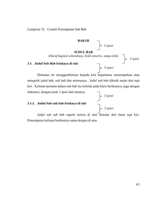 Lampiran 32. Contoh Penempatan Sub Bab


                                      BAB III
                                                          3 spasi
                                   JUDUL BAB
                (Huruf kapital seluruhnya, bold simetris, tanpa titik)
                                                                           3 spasi
3.1. Judul Sub Bab letaknya di sini
                                                           3 spasi

       Halaman ini menggambarkan kepada kita bagaimana menempatkan atau
mengetik judul bab, sub bab dan seterusnya. Judul sub bab diketik mulai dari tepi
kiri. Kalimat pertama dalam sub bab itu terletak pada baris berikutnya, juga dengan
indentasi, dengan jarak 3 spasi dari atasnya.
                                                          3 spasi

3.1.1. Judul Sub sub bab letaknya di sini
                                                           3 spasi
       Judul sub sub bab seperti tertera di atas dimulai dari batas tepi kiri.
Penempatan kalimat berikutnya sama dengan di atas.




                                                                                63
 