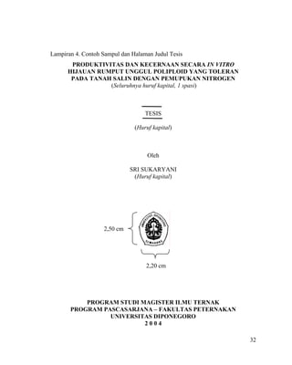 Lampiran 4. Contoh Sampul dan Halaman Judul Tesis
       PRODUKTIVITAS DAN KECERNAAN SECARA IN VITRO
      HIJAUAN RUMPUT UNGGUL POLIPLOID YANG TOLERAN
       PADA TANAH SALIN DENGAN PEMUPUKAN NITROGEN
                 (Seluruhnya huruf kapital, 1 spasi)



                                   TESIS

                               (Huruf kapital)



                                    Oleh

                             SRI SUKARYANI
                              (Huruf kapital)




                   2,50 cm




                                   2,20 cm




           PROGRAM STUDI MAGISTER ILMU TERNAK
       PROGRAM PASCASARJANA – FAKULTAS PETERNAKAN
                 UNIVERSITAS DIPONEGORO
                          2004

                                                       32
 