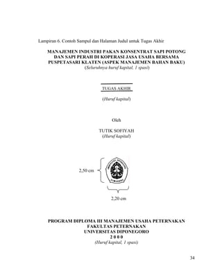 Lampiran 6. Contoh Sampul dan Halaman Judul untuk Tugas Akhir

    MANAJEMEN INDUSTRI PAKAN KONSENTRAT SAPI POTONG
      DAN SAPI PERAH DI KOPERASI JASA USAHA BERSAMA
    PUSPETASARI KLATEN (ASPEK MANAJEMEN BAHAN BAKU)
                  (Seluruhnya huruf kapital, 1 spasi)



                               TUGAS AKHIR

                               (Huruf kapital)



                                    Oleh

                             TUTIK SOFIYAH
                              (Huruf kapital)




                   2,50 cm




                                   2,20 cm



    PROGRAM DIPLOMA III MANAJEMEN USAHA PETERNAKAN
                 FAKULTAS PETERNAKAN
                UNIVERSITAS DIPONEGORO
                            2000
                    (Huruf kapital, 1 spasi)


                                                                34
 